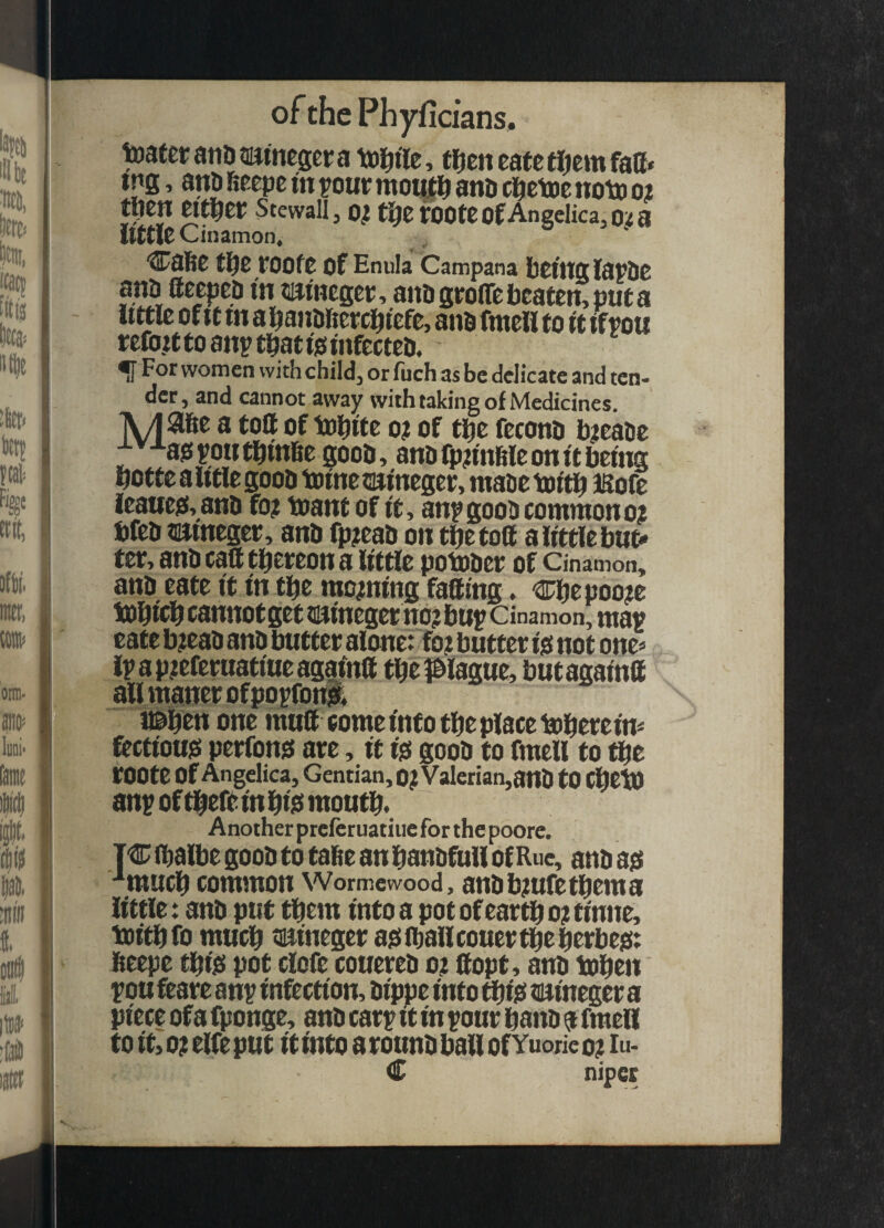 toaferatiDtumegcta toi^tre, trjeneatctijemfaff* tng, ani) fitepe tn row motttl^ and d^etoe notxi 02 t(ien Stewall, 0^ tl^e roote of Angelica, 02 a Itttlt Cinamon, tl^C tOOfO of Enula Campana bOtllglapOC ana ftcepea m tumeget;, aitogroffc beaten, put a little of It tn abanbficrcbiefe, ana fmeH to it ifpou refo.itto anp tbatisiinfecteD. ^ For women with child, or fuch as be delicate and ten¬ der, and cannot away with taking of Medicines. TV/iase a tott of tobite o? of tpe fecona b?eaae ;^''-^80poiitbtnBe gooa, anafpnnfileom'tbeing bottc a iitlc gooa 1® me tmineger, maac tottb iSofe leaue&ana fo? toant of it, anp gooa common 02 bfta mmeger, ana fp^eab on tljefoil a little but¬ ter, ana caft tbereon a little potoaer of Cinamon, ana eate it in tbe morning fatting. Cbepoo?e i®bi<^ cannot get naineger no? bup Cinamon, map eate b?eaa ana butter alone: fo? butter ijs not one^^ lpap?eferttafiueagafntt tbepiague, butagaintt all maner of popforBsr, miim one mutt come info tbe place tobereim fetttom perfon^ are, it i$ gooa to fmell to ^e rOOte of Angelica, Gentian, 0?yalcrian,ana tO d^tio anp Of there in bi0 moutb. Another preferuatiue for the poorc. TC (balbe gooa to tabe an banafull of Rue, ana ■*mucb common Wormewood, anab?ufetbema little: ana put them intoa potofeartbo?tinne, tDitbfo much ti^ineger a?i (ball couer the berbe^: Beepe tbi^ pot clofe couerea oz ttopt, ana toben pou feare anp infection, aippe into ^iis iwineger a piece of a fponge, ana carp it in pour bana a fmell to it, 0? elfe put it into a rouna ball of Yuorie 0? lu- C niper V