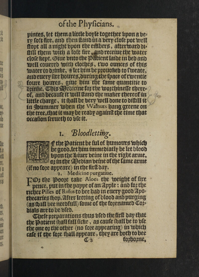 pintejs, let ti^em a little bople togetl^et fipon a be* r? foft fire, ano then ftaiiD in a berp clofe pot toell Itopt all a nigbt bpon ti^e eitiberei, altetbaavb &t< Sill them loitb a foft Sre,jnDreceiue^etpatet clofe 6ept. (£>iue bnto ttie l^acient laibe in bed ano toell couereO toitb clotbe^, ttoo ounces of tbijS boater to onn6e> a let bim be p^ouobeo to fboeate, ano euerp See bouteo,outins tbe fpace of tboentie foure boureo^ giue bint tbe fame quantitie to On'nbe. CbiO i^^eoicinefo; tbe boo^tbineSe there* of, ano becaiife it boill Sano tbe maSer thereof in little charge, it iballbe ber? boell oone to oiSill it in Rummer boben the Walnuts banggreeneon the tree, that it mai* be reaot againS the time that occaSon feruetb to bfe it. 1. bloodletting, ^tbel^atientbe fulof bumottreibobicb be gooo,iet him imraeoiatl^ be let bloob bpon tbei^iuer beine in the ngbt arme, 0? in the iJl^eoian beine of the fame arme (if no foje appeare) in the SrS oap. 2. Medicine purgatiuc. T7€>?tbe l&oo?e tafie Aloes tbe boeigbt ofSre ^ pence, put in the pappe of an apple: ano fo; the richer Piiies of Rufus to bee bao in ener? gooO apo* tbecarieo fbop. after letting of blooO anO purging (ass ft all bee neeofull) fomc of the fo?enameo Co?* oialssaretobebfeo. ^ , Cbefepjeparationsi tbusi bfeo tbefirS oa? that tbepatient noaUfallScbe, ass caufe fliallbe to bfe the one 0? the other (no fo?e appearing) inbobieh cafe if the fo?e (ball appeare, the? are both to bee Ca fo?bo?ne.