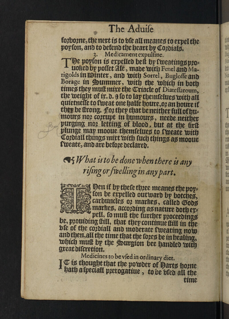 fo?lio?nej li^e nejct tgi to We ail meatteji to eypel tl^e po^fon, and to defend ttft l^eatt bp Coi^dtaljS. 'T^^t popfon tfi eppelled beft bpftoeaftnagp^o^ ■*■ uobed bp poflet aie, made toitb Fend and Ma¬ rigolds in i©mter, and toitb Sorrel, Buglofleand Borage in ^ummet, toitb fbe tobicb tnbotb timeg tbep mullmipe tbe Crtacle of Diateffaroum, tbe toeigbt of ip. d. ?fo to lap tbernfeiueomitb all quietnefle to ftoeat one balfe boure,o^ an boute if tbepbefttong.fo?tbeptbatbeneitberfullofbu* monris no? corrupt inbumourjs, neede neitbee purging no? letting of blood, but at tbe firft plunge map mooue tbemfeluesf to ftoeate mitb €o?diaU tbtngo rniptmitb fucb tbmgo as mooue ftoeate, and are befo?e declared, ^ Jf^hac is to he done yphen there is any rijing orfaellingin anypart* i^cn if bp tbefe tb?ee meanejs tbe pop# fon be eppelied outtoard bp botcbeis, carbuncles! o? marftes!, called dPodsf g mattes!, acco?ding as! nature doth er# , pell, fo mutt bdc further p?oceedings5 be,p?ouidingttill, that tbep continue ttiii in tbe Medidnes to be vied in ordinary diet.