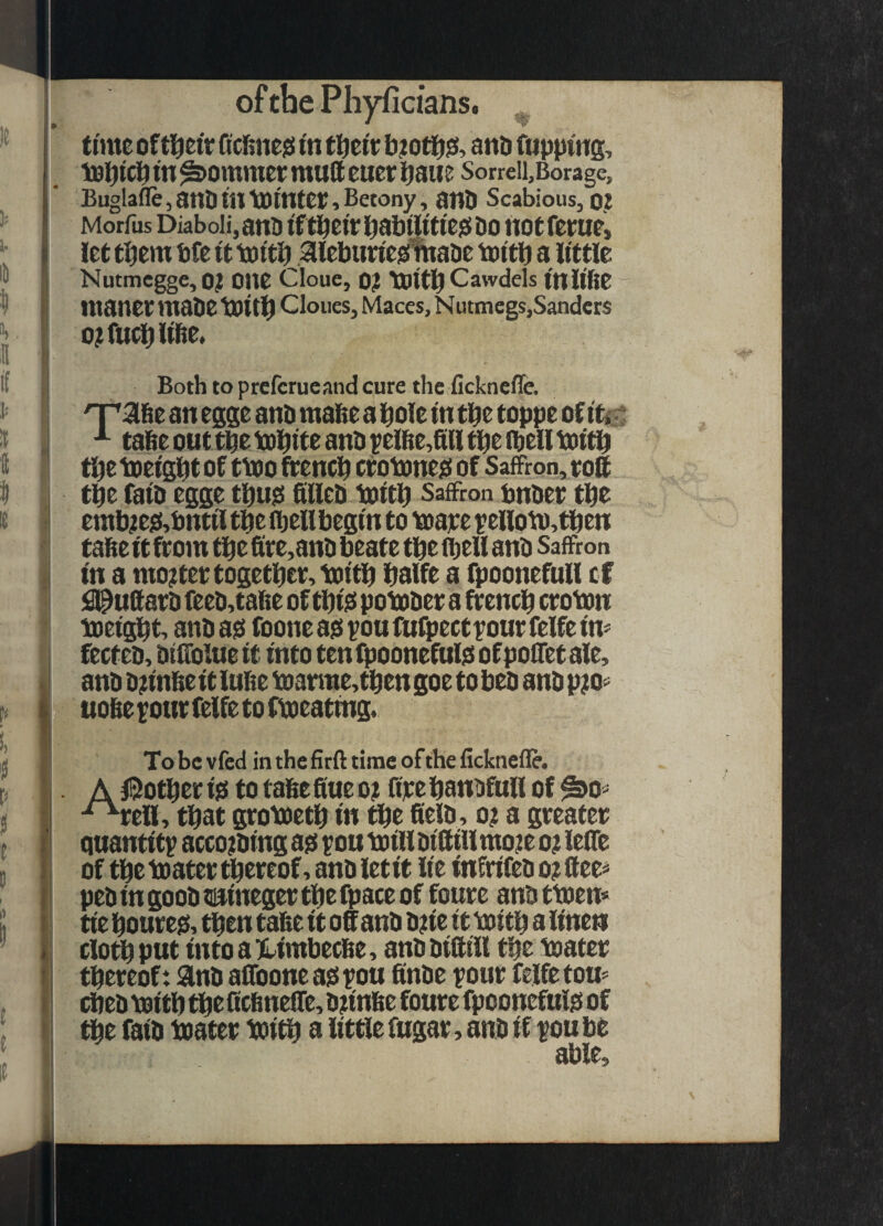 time of Qclme^ t'n tl^etr and fupptng, tel^icp tn ^ommet mutt euer l^aue Sorreii,Borage, Buglafle, anD in tointer, Betony, ano Scabious, O? Morfus Diaboli,an5 tftl^eirl^abtlitieiSDo notferut, let them bfe it toitb 3ilebun'e^atie toitb a little Nutmcgge, o? OUe Cloue, 0? toitb Cawdels ttllifie manet mabe tot Clones, Maces, N utmegs,Sanders o;fu^libe. Both to prefcrucand cure the fickneffe. qrabe an egge anb raafte a bole in tbe toppe of itsf ^ tabe out tbe tobite anb pelbe,ttH tbe (bell toitb tbc toeigbt of ttoo fteneb ctotoness of Saffron, toff tbe faib egge tbusi ttlleb toitb Saffron bnbet tbe emb^e0,bntil tbe (bell begin to toate pelloto,tben tafie it ff om tbe fite,anb beate tbe (bell anb Saffron in a mojtettogetbet, toitb balfe a fpoonefull cf !9@uttatb feeb,tabe of tbi^ potober a ftentb ctoton toeigbt, anb ad fooneadpouMpectyoutfelfeim fecteb, btlTolue it into tenfpoonefuld of poifet ale, anb bnnbe it lube toarme,tben goe to beb anb piio« uobe ^our felfe to ftoeating. Tobcvfcd inthefirfttimeoftheficknefle. A iSotbet id to tabefiue o? fipebanDfull of ^o^ ^tea, that grotoetb in tbe fielb, o? a greater quantity accoiibing ad you toill biffiilmo;!e ot lefTe of tbetoatertbereof,anbietit lie infrifebo?ttee< pebingoobtiiinegertbefpaceof foure anbttoem tie boured, then tabe it off anb bne it toitb u linen clotbput intoa)limbecbe, anb biff ill tbe toater thereof: ainb affooneadyou finbe your felfe tou^ (beb toitb tbe ttebneffe, bunbe foure fpoonefuld of tbe faib toater toitb a little fugar, anb if you be able.