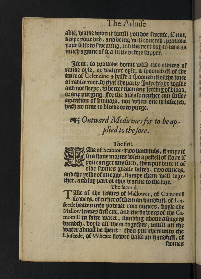 Aduilc ^ able,tDalfic bpon it bntfii yoa Doc fiocatc, if not, bccpc ■pout bcD, ano being toci! coitcfcb, p^ouoftc pout fcife to ftoeating,ano tbe nett Dap to tafie ass rnueb againc of it a Itttle before ruppet. ^tem, to pjouofie bomit itoitb ttoo ounccjs of tanbe opie, o? toaliiut opie, a fpoonefuli of tbe wtceof Ccicndme abalfca fpooncftinofj^citticc of taoice toot ,fo that tbe pattp SnfcctcD Do toitec anD not fleepe, isi bettet then anp lettincfof biooD, 10? anp putging. jfo? tbe DifcafC neitbet can fuSet agitation of bumo^js, no? tob^n onei^tnfectcD, batb no time to bleeDe o? to putge. \ jt Outymard Aledicinesfor to he ap^ plied to the fore, Thcfirft. abe of Scabious ttoo bauDfuljs, ttsinpe it m a ttone mo?tet toitb a pellcll of fio ne if pou can get anp fucb, then put bnto it of olDe ftoineei gteafe falteD, ttooouncejs, anDtbepelbeofanegge,aampetbem tocu toge=> tb^, anD lap patt of ^ijt toatme to tbc fo?e. The fccond. of tl^O ICSnCjS of Mallowes, of Camomill f flot»)et)5,ofeitbetoftbemanbanDfuH, ofLin- feede beaten into potoDet ttoo ounces!, bople tbe Mallow leaueg fitft cut, anD tbe flotoetsi of ^e Ca, momill in fairc toatet, llanDing aboueafinget^ b?eaDti^, bople alltbem togetbet,bntill all tbe toatet almoft be Ipent: tben put tbeteunto tbe Linfccdc, of wheate flotoct balfcan banDfttll. of ftoines