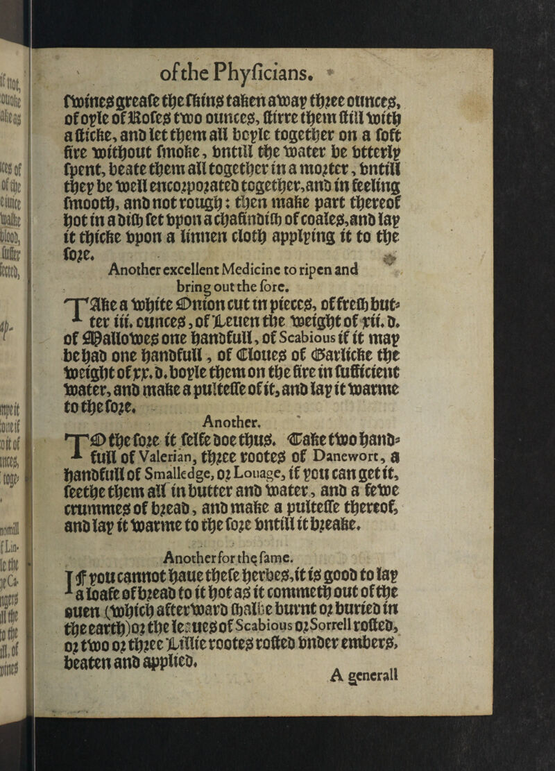 ofthePhyficians. » fttitne^ greafe (alien atoa? tt);ee otmce^, of o?le of Eofejs (too ounces, fttcre tl^em tttU totti aiitclie,anDlett]^emaU bc^Ie togeti^er on a foft ftee lottl^out finol^e-, tintUl tfie toatev be bttevl^ fpent, beate them an togetbee in a mo;tee, bnttU tbep be toell enco^Epojateo togetber,ano tn feeling fmootb^ anbnotvougb* mabe part thereof hot m a fet bpon a cbaSnOtO) of coalej$,anD la^ It ^tcbe bpon a Itnnen cloth applying it to the Co^e* ^ Another excellent Medicine to ripen and bring out the lore. 'Vafie a tPhite iSDnion cut in piecejs, of fre® but* '*■ ter iii. cuncegi, of Heuen the bjeight of rii. b. of ^allobDeg one hanofull, of Scabious if it map behab one hanbfull, of Cloueis of dBiarlicbe the ibeightof jcjc.b.bople thenton thebreinfufitcient ibater, anb mabe a puitene of it, anb lapittoarme tothefoje. Another. np)© the foje it .felfe boe thtiji. Cabe tbJO hanb* •* full of Valerian, th?ee rOOteSi Of Danewort, U hanbfullof Smaikdge, 0? Louage, (f pott can getit, feethe them all in butter anb toater , anb a fetoe crummesi of bjieab, anb mabe a pulteCfe thereof, anb lap it ibarme to the fo?e bntill it b;eabe. Another for thq fame. T <JF tou cannot haue thefe herbc)5,it ijs goob to lap ^ a loafe of b;eab to it hot a^ it commeth out of the ouen (tohith afterboarb ® albe burnt of burieb in theearth'ioi the lesuesiof Scabious o?Sorreii rolleb, 0? ttoo 0? th?ee KLillie rooteji rotteb bnber entberji, beaten anb applieb, .A gcnerali