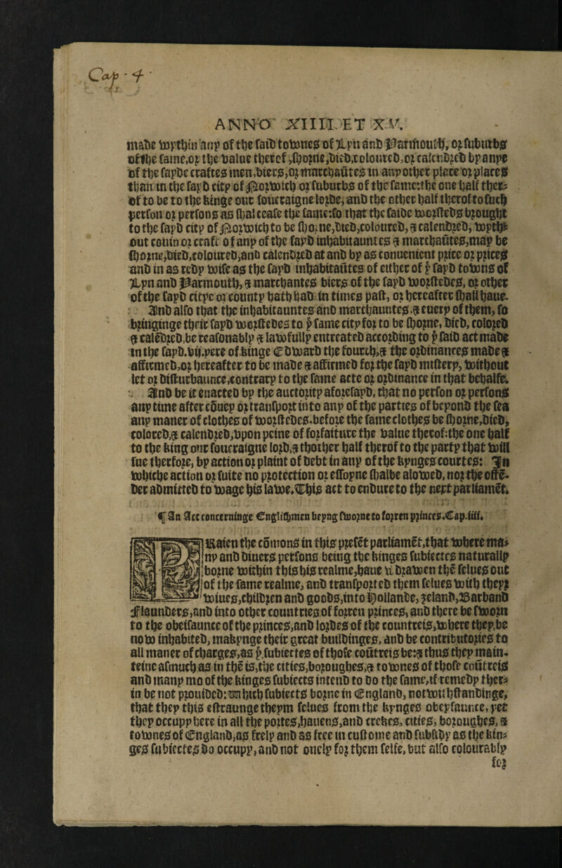 ANNO' Arilll.'ET matte m)?t^ti)'an^ of tite fait) totonesi of ;iLpu ant; }0anfioul^’, o^tfUttutbsT tf1l)e fame,of'tbe balue tbetcf ,tljDm«itiKt),toloiiicD,of caicnCjct) bpanpe of tbe fapbe ttaftes men.bicco,o) marcbautes in anpotbct ptaceo); plareis titan in tbe fapti titp of ^iiofOaicb oj fubutbo of tbeTantcubc one balf tljet? . of to be to ilje bin^e one fouttatgne lo^be^ anb tbe otbeebalf tbetoftofut^ petfon Of petfono as (bat teafe tbe (amefo that tbc fatbe mo^nebs brought to tbe fapD eitp of to be fl)ome>bteb,colonteb, 6e calenb^eb, taptfp^ out coiiin o; tbft o f anp of tbe fapD inbabttauntes 9 mattt)autes,m8p be fl)8tne,titeli,toloin;eD,anb calenbfeli at anb bp as conuentent pttte 0; pmeiS anb in as tebp boife as tbe fapb inbabitautes of ettbee of f fapb tobens of ^pn anb patmotitb> 9 marebantes biers of tbe fapb motftebes, ot otbee of tbe fapb citpe or countp batb bab' in times paif, 0; beteaftec Qiall baue- ^ 3fnb alfo that tbe inbabicauntesanb mattbauntes ftenetp of them, to ii^inginge tbeit fapb tuorOebes to p fame eitp fot to be tbomei bicb, colo;eb 9 calebfebbe teafonablp 9 lamfutip entreateb actotbing to P (bib act mabe in tbe fapb.bb.pete of binge € bboatb tbe fouetb>9 tbe o;binances mabes afftemebo; beteaftet to be mabe 9 affirmeb fo; tbe fapb mtfterp, toitbout let of bifl:utbaunce,conttatp to tbe fame acre or orbtnance in that bebalfe^ ■i 3inbbetcenacte0bptbeauctoritpaforerapb,tbatnopetfonorperfonsc anp time after efiuep orttanfporttnto anp of tbe patties of beponb tbe fea anp manec of clothes of tuorflebes-befote tbe fameclotbes be ibotne,bieb, colQceb,9 calenb;eb,bpon peine of fojfaitnce tbe balne tbetof:tbe one half to tbe bing one fouecaigne lorb.9 tbotber half tbetof to tbe paetp that toilt fne tbetfore, bp action or plaint of bebt in anp of tbt bpnges conttes: fn tnbitbe action o; fuite no protection or eflopne ilialbe aloboeb. nor tbe olF^ bet abmitteb to mage bia lame.Cbis aet to enbute to tbe neptpatiiamft. f Si) Sttiancerafnse Cnslillimenbcpnciiruornetofortenprincee.Cap.fai. uaien tbe eSmons in this prefet patliamet,tbat tobf te ma> np anb binets petfons being tbe binges fubiectrs naturallp borne mttbin tbiSbi9tealme,baoe tibraboen tbf feltiesout [of tbe fame tealme, anb ttanfporteb them feluesmitb tbepp boincjSjCbilbren anb goobs,into l^ollanbe, ;elanb,25atbanb iannbets,anbinto otbet countties of forten printeSi anb tbere be fboorn to tbe obeifaunce of tbe princes,anb lorbesof tbe tountteis,mberetbep.be nom inbabiteb, mabpnge tbeic great builbiitps. anb be contributories to all manec of cbacges,as ^fubiectes oftbofe coutreisbe:? tbus tbepmatn. teincafmucb as in tbe is,tbe tities,borougbe3,9 tomnes of tbofe cnuttcisi anb manp mo of tbebinges fubieccs intenb to bo tbe rame,tf cemebp tbet^ in beiiot prouiDebiwbitbrubiettS borne in (Cnglanb, notmitbftanbittge, that tbep this eftcaungetbepm felues from tbe bpnges obepfaunce, pet fbep occuppbete in all tbe portes,bauens,anb ttefecs, cities, borougbes, s tomnes of €nglanb,as frelp anb as free in tuft ome anb fubftbp as tbe bin« ges fubiccies bo occupp, anb not oneip for them feife, but alfo eolotirablp