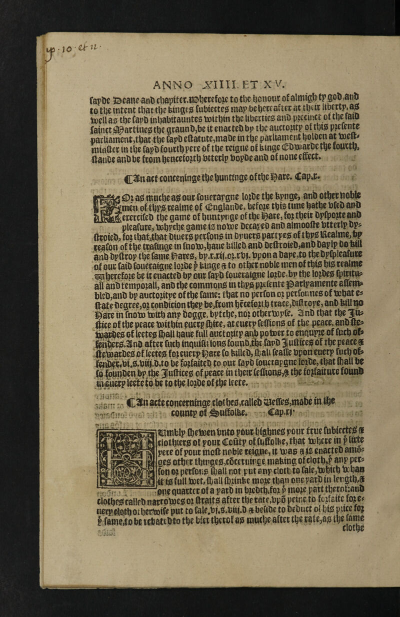 ;0 '^ ANNO XIIILETXA^ fapltc Jacanf anl) cl)apftctiB5)ercfcjc to tl)c ^onotir of almigl) fp goD^an^ to tljc intent that tl)e bmgcjS (ubiettc^ map bebcecafter at tbeit teell ao tbe fapb inbabitauntes boitbm tbe liberties anb precinct of tbc raio faintt:!^arttnei0»tbe gcaunb,be itenacteDbp il)c aucto^itp of tbis* p^eicnte parliament,that tbe fapb eftatute,mal)e in tbe patUament ^aloen at toeft# mtflftet in tbe fapb fourth pete of tbe reigue of binge Dnoarce t^e toutt9> HanOe anb be from btncefojtb biteelp bopoe anb of none effect C^^tiacf conceningctbebuntinge oftbel^ate. Cap^t i iS>t ab mucbe ajef out fouerar gne lojiOe tbc bpngc, anb otbec bobte [men of tbp$ cealme of CnglanOe, before tbio time batbe bfcb anb ierercifcb tbe game of buntpnge of tbe J^ce, foj tbeit Dplpojte anb pleafute, t»bpcbe game is notoe Occapeo anb almoofte btteclp bp? fftoieb;, fot tbat4)at biueca petfona in Dpuera paerpejs of t lUealmt tp f cafon of tbe tcaftnge in fnoto,baue Uillcb anb Deffcoieb,anb baplp boMl anb bpttcop tbe fame l^area, bp,r*ni.oi;.rbi- bpon a bape,to tbebpfpleafure of one faib fouetaigne lojbe p binge a to other noble men of tbm biis realme wberefoie be it enacteb bp our fapb fouetaigne lojoe^bp the lojbea fptritu? all anb tempoiall, anb the commonis in tbpa pjefente ^^arlpamente affem? bleb,anb bp anctojitpe of the fame: that no perfon oj petfonnea of tobat c? (late begree,oj conbteion tbep be,from btcefo jib trace,bift rope, anb bill no l^are in fnoto boitb anp bogge. bpttbe, no^ otbertopfe. 3nb that tbe 310^ ftice of tbe peace toitbfn euerp ffiice, at cueep fefficna of tbe peace, anb ffe? ina^ea of leetea ftail bane ftil auctojitp anb po toer to cnqupzc of fucb op lenfecra»3llnD after fucb inquilit iona founb,tbt fapb ^ufficea of tbe peace et ffetoarbeaof lectea foicuerpi^are fo billeb, ffali feaffe bpon euerp tocb of? fert)eli?fbi,a.bm.ba be bjifaiteb to our fapb fonetapgnc lcjbc,ibat (ball be ^unben bp tbe 3Iuff icea of peace in tbeir feffiona)^ tbe fojfaiture founb mic^erp leete to be to tbeXtb^ C2n acfetontettifage tlotlje£!,calleb iajcffcig,mabe in ft® . (onntpofifeuffiolbe* cap.f|i' > >V aumWp ftetocntnto pant Wgbnes pout true fubierttf« tiotbteia of pout Coutp ot fiiffolbOj that twljttt in p tftte pete of pout meft noble tei^e, it toaa a is enacteb amo« geg otbff tbu'gts!,c6tei«|i>ec ttjabtngofelotb>r anp pets fon oji pftfono tt)8U not ptit onp elotli to falejtebitb a baa ia full tett> ftall Iblinbe rooje than one path in length,® pne quattet of a path in bicbtbifo? f’ mojc patt tbettiftano dotb^ callPb nattoboesi o? ft tail S af tet tile tat e,bp6 peine to fcjfsite fo> e« nerpOfetb otbeeboffe put to r8le.bf.3.bn(.b ® befibe to bebuct ol btp piice fO| ^ fainoito be t^atebto tbe bfet tbetof aa rautbe aftet tbe tate,a!3 tbe fatne