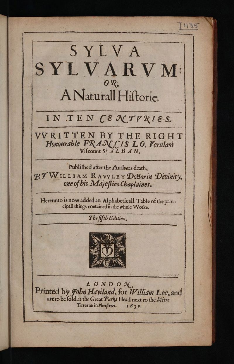 - ee ~ os = TE ~ : = - a —————— ————— ——— SVU. A. © ge OR A Naturall Hiftorie. IN TEN CENTRES. VVRITTEN BY THE RIGHT. Honourable FRANC CIS LO. Verulam | Vifcount St. 4 LB AN, Publifhed after the Authers death, one of bis Majefties Chaplaines. Hereunto is now added an Al phabeticall Table of the prin- cipall things contained in the whole Worke. The fifth Edition, 7 LONDON, are to be fold at the Great Turks Head next ro the Mitre Taverne in Fleetfirees, 91639.