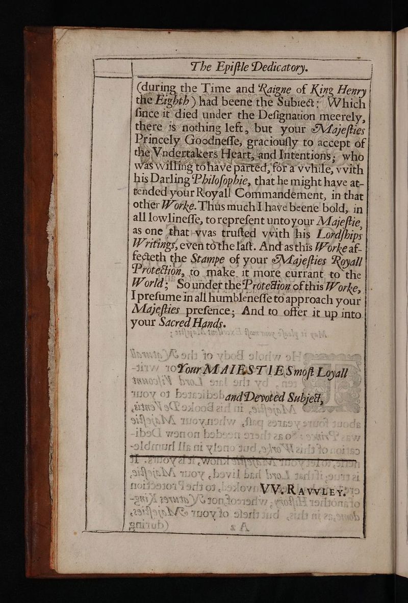 The Epiftle Dedicatory. (during the Time and Rai ne of King Henry | | thie Fiebeb had beene ieee Which fince i¢ died under the Defignation meerely, there is nothing left, but your Majefties | Princely Goodneffe, gracioufly to accept of the Vndertakers Heart, and Intentions, who | AEP SS ! 1 q was willing to have partéd, fora vvhile, vvith | bis Darling ‘Philofopbie, that he might have at- | tended your Royall Commandement, in that | other Worke. Thus much have beene bold, in. | all lowlineffe, toreprefent unto your Maeftie |as one that-vvas trufted vvith his Lordfhips | Vritings, even tothe latt. And-asthis 7 orke af- fecteth the Stampe of your <M. ajefties Royall | ‘Protection, to make it more currant. to the | | !prefume in all humbleneffe to approach your | | Majeflies prefence; And to offer it up into | | your Sacred Hands. ne | oo 10 Your MALES T JES mofe Loyall | ! | | ator 03 bossaibs and Devoted Subjett,