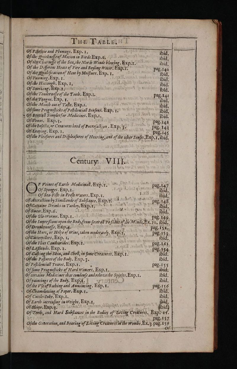 : Tue Tete “Of Pilofn itte abe pidernee. Exp. Ty Ofthe Quickneffeof Motion in Birds. Exp.a “1 Of the Clearaeffe of the Sea, the Norih Winde bbe Exp: f. Of the Different Heats of Fire and Boyling Water. BXp.T; Of the Qralificationof Heat by Moifture. Exp, x, Of Yawning.Exp.1. Ofihe Hiccough. Exp, 1, | | | Of Sneexing: Exp.1 5 Oftthe Tenderaeffe of the T eeth. Exp.t. Tee Of the Tongue. EXp. 1, «i. Ofthe Mouth out of Tafte. Exp.1. ‘ | Ofifome Prognofticks of. Peftilenriall Seafons. apy te s OF Special onset Medicines. BaD ,1, ly Of Penus. Of ihe “vie or Be pire bred of burrefattion . Exp: 3. Of: «wees Exp. 1 ) yi + a | a r he H ' a el ih (. Century VIDE « OF idbera Rion by Similiende of Subftance. Exp. r ro | OP Gertaine Drinks in T: pk pee ae aoe es Ofthe Glo-worme. Exp.t. | Of Drunkenneffe. EXp.4. Of the Hurt, or Helre of wine, taken moderately. Exper, Of Catterpillers. Exp. I, } . | Offithe Flies Cantharides: Expr. OF Gafting he Skin, and Shell, in fome Creatures. ee t Of Peftilentiall reares.Exp.1. Of fome Prognofticks of Hard Wiaters. Exo... , Of paimings of the Body, Expat. ] i>. |) Of the Ve of Bathing and Annoining. Exp. I. ‘| Of Chamoletiine. of Paper. “Of Cuttle«Inke. Exp.1. | Of Earth increafing in Weight. Exp.. ‘? : OF Sleepe. Exp. 3. ibid, ibid, ibid, ibid, ibid. ibid. ibid. pag.%41 ibid, ibid. ibid, ibid. pag.142 Pas-145 IO1d,. ibid, ibid, ibid. ag.149. Pag-153,, _ Ibid. pag. 164 Pag. 554. f ibid. ibid. ibid. ibid. aZ.156 | f ery ibid. ibid. ibid} Pag-197