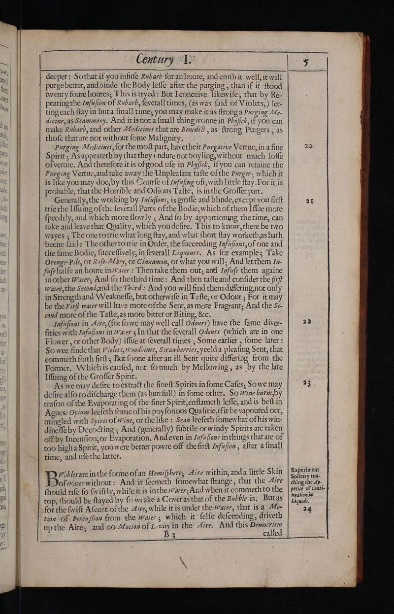 SE a a ET saa purge better, and 5inde the Body leffe after the purging , than if it ftood twenty foure houres; This is tryed : But I conceive likewife, that by Re- peating the lnfufion of Rubarb, feverall times, (as was faid of Violets: ) let- dicine,as Scammony, And it isnot a{mall thing wonne in Phyfick if you can make Rvbarb, and other Medicines that are BenediG , as ftrong Purcers as thofe that are not without fome Malignity. caine bi Purging Medicines, for the moft part, havetheir Purgative Vertue, in a fine Spirit ; As appeareth by that they endure not boyling, without much lofle ofvertue. And therefore it is of good ufe in Phyfick, ifyou can retaine the Purging Vertuc,and take away the Unpleafant tafte of the Purger, which it is like you may doe, by this Courfe of Jnfufing oft, with little ftay.For it is probable, that the Horrible and Odious Tafte, isinthe Groffer part, Generally, the working by Infuftons, is grofle and blinde, except you firft trie the Iffuing of the fevera!] Parts ofthe Bodie, which of them I flue more fpeedily, and which more flowly ; And fo by apportioning the time, can take and leave that Quality, which youdefire. This to know, there be two wayes ; The one totrie what long ftay,and what fhort ftay worketh,as hath beene faid: The other totrie in Order, the fucceeding Ifufiozs,of one and the fame Bodie, {ucceffively, in feverall Lzgvours.. As for examples Take Orenge-Pils, or Rofe-ALary, or Cinnamon, or what you will; And letthem /z- fufehalfe an houre in Water : Thentake them out, and Infufe them againe in other Wacer; And fo thethirdtime: And then tafteand confider the fi7/t water, the Second,and the Th:rd: And you will find them differing,not only in Strength and Weaknefle, but otherwife in Tafte, or Odour ; For it may be the Frft water will have more ofthe Sent, as more Fragrant; And the Se- cond more ofthe Tafte,as more bitter or Biting, &amp;c. Infufions in Are, (for fowe may well call Odours) have the fame diver- fities with Jafufiozs in Water 3 Inthat the feverall Odours (which are in one Flower , or other Body) iffue at feverall times ; Some earlier , fome later : So wee finde that /iolets, Wooddines, Sirawberries,yeelda pleafing Sent, that commeth forth firft; But foone after an ill Sent quite differing from the Former. Which is caufed, not fomuch by Mellowing, as by the late Iffuing of the Groffer Spirit. As we may defire to extract the fineft Spirits in fome Cafes, Sowe may defire alfo to difcharge them (as hurtful!) in fome other. So wine burmby reafon of the Evaporating of the finer Spirit,enflameth leffe, and is beft in Agues: Opiwm leeleth fome of his poy fonous Qualitie,ifit be vapouted out, mingled with Spirit of Wine, or the like: Sean leefeth fomewhat of his win- dinefle by Decocting ; And (generally) fubtile or windy Spirits are taken off by Incenfion, or Evaporation. Andeven in Jfufions in things that are of too higha Spirit, you were better powre off the firtt Zxfufion, after a {mall time, and ufe the latter. riblesare inthe forme ofan Hemifphere, Aire within, anda little Skin ofwuer without: And it feemeth fomewhat ftrange, that the 4zre fhould rife-fo fwiftly, while itis inthe ater; And when it commeth to the top, thould be ftayed by fo weake a Coveras that of the Bubble is; Butas for the fwift Afcent of the Ave, while itis under the water, that is a Afo- tion Of Pere (Sion from the water; which it felfe defcending, driveth up the Aire, and no 4Zorion of L-vity in the Arve. And this Democritus B 3 29 aI 23 33