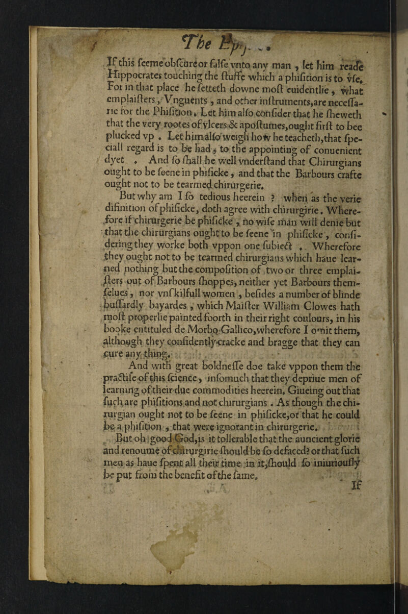 i The 3p,j. .. If tills feemeobfcureor falfe vnto any man , let him reatTe Hippocrates touching the ftufifc which a phifition is to vfe. For in that place he fetteth downe mod cuidentlie , what emplaiders, Vnguents, and other indrutncnts,are necefla- ue tor the Phifition * Let him alfo conhder that he fheweth  that the very rootes of ylcers& apodumes,ought fird to bee . plucked vp « Let himal(o weigh how he teacheth,that fpe- ciall regard is to be had to the appointing of conuenient dyet ♦ And fo dial! he well vnderdand that Chirurgians ought to be feene in phificke, and that the Barbours crafte ought not to be tearmedchirurgerie* But why am I fo tedious heerein ? when as the veric difinition of phificke, doth agree with chirurgirie. Where¬ fore if chirurgerie be phificke r no wife man will denie but that die chirurgians ought to be feene in phificke , confi- deringthey worke both vppon one fubieft * Wherefore they ought not to be tearmed chirurgians which baue lear¬ ned nothing but the compofition of two or three emplai- ders out of Barbours fhoppes, neither yet Barbours them- felues, nor vnfkilfull women , befides a number of blinde bufTardly bayardes, which Maider William Clowes hath mod properlie painted foorth in their right coulours, in his booke entttuled de Morbo Gallico,wherefore I omit them, although they confidentlycracke and bragge that they can cure any thing. And with great boldnede doe takd vppon them the praftife of this fcience, infomuch that they depriue men of learning of their due commodities heerein* Giueing out that fuch are phifitions and not chirurgians. As though thechi- rurgian ought not to be feene in phificke,or that he could be a phifition , that were ignorant in chirurgerie* But oh good God,is it tollerable that the auncient gloric and renoume of chirurgirie fhould be fb defaced? or that fiich men as haue fpent all their time in it,fhould fo iniurioudy be put from the benefit of the fame* '• - If * i