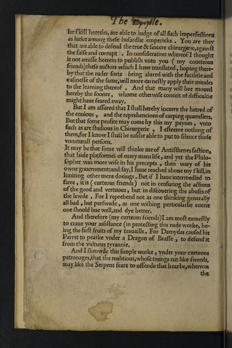 far fH!l Tieereiri, arc able to iudge of all fuch impcrfcaioni as lurkc among thefe bufardlie emperieks . You arc they that are able to defend the true & fincere chirmgerie,a<*ainfl the falfe and corrupt • In confideration whereof I thought ! it not amifle heerein to publifli vnto you (my courteous friends) thefe au&ors which I haue tranflated, hoping there¬ by that the ruder forte being alured with the facihtie and eafinefTc of the fame,will more earneftiy apply their mindes to the learning thereof . And that many will bee moued hereby the fooner, whome other wife conceit of difficulty might haue feared away* But I am affined that I fhall hereby incurre the hatred of the enuious , and the reprehencions of carping quarrellers. But that fome profite may come by this my paynes, vnto fuch as are fludious in Chirurgcrie , I eftceme nothino- of them,for I know I fhall be eafilie able to put to filence thofc vnnaturall perfbns. Jt may be that fome will thinfce me of Antifthenesfa&ion, that iaide platformes of euery mans life, and yet the Philo- fopher was more wife in his precepts r then wary of his owne gouernmcnt:and;fay,I haue reached abouc my f kill,in limiting other mens doeings. But if I haue intermedied to farre, it is (curteous friends ) not in cenfuring the a&ions of the good and vertuous, but in difeouering the abufes of the lewde ♦ For I reprehend not as one thinking generally all bad, hut perfwade, as one wifhing perticularlie eueric one fhould hue well,and dye better. And therefore (my curteous friends)I am moft cameflly to craue your asfiftancc (in protecting this rude worke, be¬ ing the firft fruits of my trauaills For Damydas caufed his Parret to pearke vnder a Dragon of BrafTe , to defend it from the vultures tyrannic. And I ihrowde this limplc worke, vnder your curteous patronages,that themalitious,whole toungs cut like fwords, may like the Serpent feare to offende that hear be,whereon 1 th*