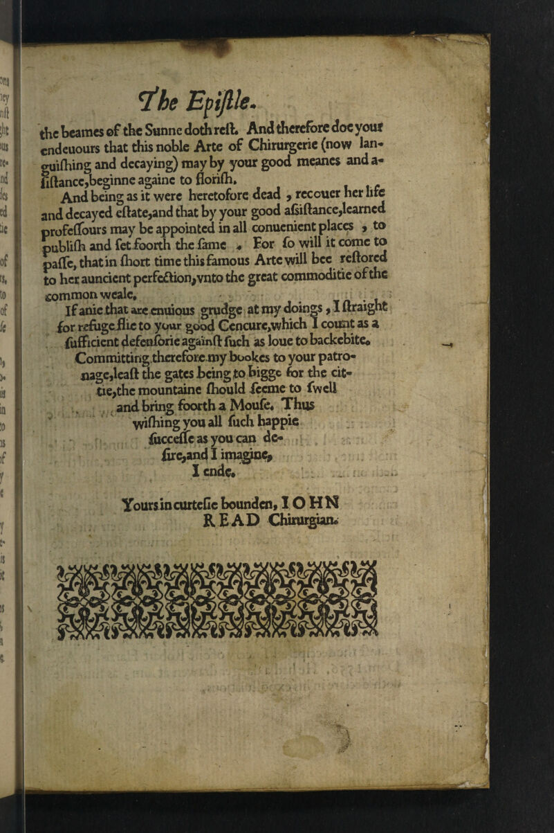 ihe Epijlle. the heames of the Sunne doth reft. And therefore doc your endeuours that this noble Arte of Chirurgerie (now lan- guifhing and decaying) may by your good raeancs anda- fiftance,beginne againe to florifh. And being as it were heretofore dead ? rccotxer her life and decayed eftate,and that by your good afsiftance,learned profcflfours may be appointed in all conuenient places , to publilh and fetfoorth the fame * For fo will it come to pafle, that in fhort time this famous Arte will bee reftored to her auncient perfection,vnto the great commoditie of the common wealc. If anic that arc cnuious grudge at my doings,I ftraight for refugefhc to your good Cencure,which I count as a fufficient defenfbrie aga'mft fuch as loue to backcbiteo Committing therefore my bookes to your patro¬ nage,leaft the gates being to bigge for the cit- tie,thc mountainc fhould iccme to fwell and bring foorth a Moufe. Thus wishing you all fuchhappic focceftc as you can dc- fire,and I imagine, I cade# yoursincurteflc bounden, IO HN R E A D Chirurgian.