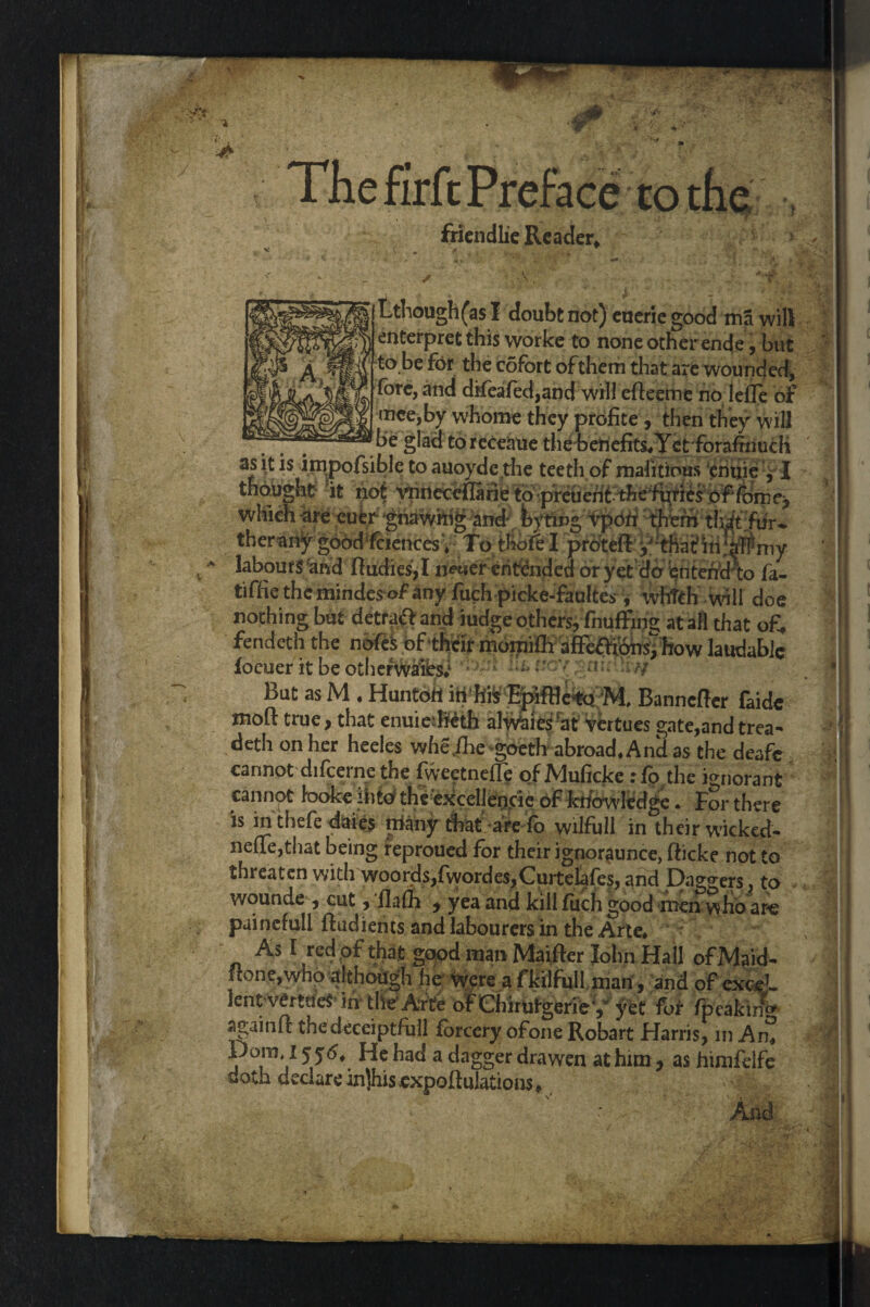 The firfc Preface to the friendlie Reader, Lthough(as I doubt not) eueric good ma will interpret this worke to none other ende, but to be for the cofort of them that are wounded, fore, and difeafed,and will efteemt no lefle of mce,by whorne they profite , then they will be glad toreceaue the benefits* Yet forafinuch Ll/> ._I . | . 1 /» t' . w **ivi anj ^uuu iLicntes 4 io cnoici. proLCi^^ Tnarin atrniy labour S'and fiudies,I neuerentended or yet do entetferto fa- tiffic the mindcs of any fuch picke-faultes, whtth will doe nothing but detraff and ~*.u— ^ » -« - ^ fendeth the nbfeS ofthi focuer it be otherwitibsi But as M . Huntdft in h& Ejpiffle%o M, Banncffcr faide deth on her heeles whe/he goeth abroad* And as the deafe cannot difcerne the fweetnefie of Muficke :fp the ignorant cannot taoke ddo the excellencie of knowledge. For there is in thefe daies rriany that -aredo wilfull in their wicked- neue,that being reproued for their ignorance, fticke not to threaten with woords,fworde$,Curtelafes, and Daggers, to wounde , cut, flafli , yea and kill filch good men who are painefull ftudients and labourers in the Arte* As I red of that good man Maifter John Hall of Maid- ftone,whp although he were a fkilfull man, and of exceL lerttWrttfe in the Arte of Chirutgeriey yet for fpeakin** againft thedeceiptfull forcery ofone Robart Harris, in Am doth declarein]his,exportations* < * And