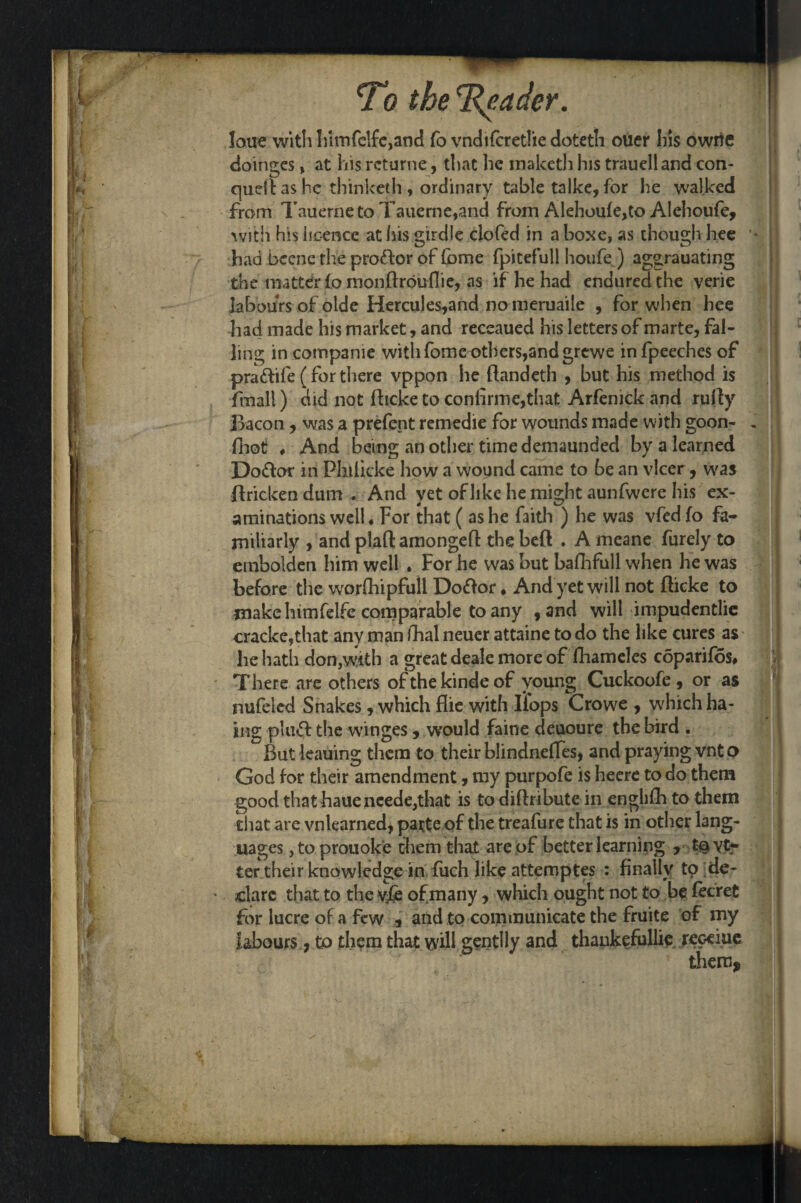 loue with himfclfe,and fo vndifcretliedoteth oucr his owrie doinges y at his rcturne, that he inaketh his trauelland con- quell as he thinketh , ordinary table talke, for Ire walked from Tauerneto Tauerne,and from Alehoufe,to Alehoufe, with his licence at his girdle clofed in a boxe, as though hee * had bccne the proftor of fome fpitefull houfej aggrauating the matter fo monftroullie, as if he had endured the verie labours of oide Hercules,and no meruaile , for when hee had made his market, and receaued his letters of marte, fal¬ ling incompanie with fomeothers,and grewe infpeeches of pra&ife (for there vppon he ftandeth , but his method is ftnall) did not fhcke to confrme,that Arfenick and nifty Bacon, was a prefent remedie for wounds made with goon- . fhot ♦ And being an other time demaunded by a learned Doftor in Philicke how a wound came to be an vlccr, was ffrickendum . And yet of like he might aunfwere his ex¬ aminations well ♦ For that ( as he faith ) he was vfed fo fa¬ miliarly , and plaft amongefl: the bed . A meane furely to embolden him well . For he was but bafhfull when he was before die worfhipfull Doftor * And yet will not fticke to make himfelfe comparable to any , and will impudentlie cracke,that any man fhal neuer attaine to do the like cures as he hath don,with a great deale more of fhameles coparif5s# There are others ofthekindeof young Cuckoofe, or as nufeled Snakes, which flie with Hops Crowe , which ha- j ing pUict the winges, would faine deuoure the bird . But leauing them to their blindncHes* and praying vnto God for their amendment, my purpofe is hecre to do them good that haueneede,that is to diflributc in englifh to them that are vnlearned, parte of the treafure that is in other lang¬ uages ,to prouok'e them that are of better learning , t§Yt- ter their knowledge in fuch like attemptes : finally to de¬ clare that to the vfe of many , which ought not to be fecret for lucre of a few , and to communicate the fruite of my labours , to them that will gentlly anc^ thankefullie reoeiue them.