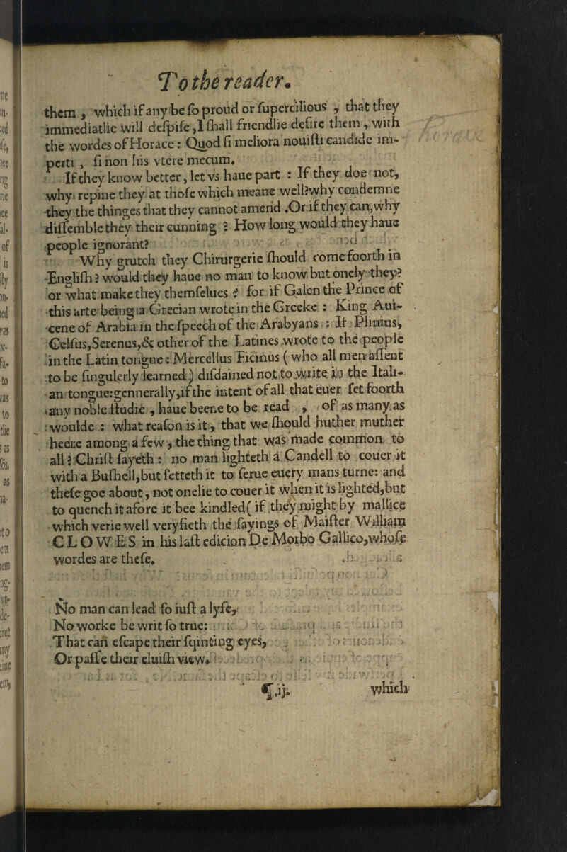 ► them > which if any be lo proud or fupercilious 9 that they immediatlie will defpife ,1 fhali friendlie defire them , with the wordes of Horace i Quod fi meliora nouifti eandide im- perti , finon Ins vtere mecum* If they know better, let vs haue part : If they doe not* why> repine they at thofe which means well?why condemns they the thinges that they cannot amend *Or if they can, why diflemble they their cunning ? How long would they haue people ignorant? ^ . Why grutch they Chirurgerie fhould comefoorth in -En«lifh ? would they haue no man to know but onely they? or what make they themfelues 2 for if Galen the Prince of this arte being a Grecian wrrote in the Greeks : iving Aui- cene of Arabia in the fpeech of the Arabyans : If Piinius> Gelfus, Serenus,& other of the Latines wrote to the people in the Latin tongue HVlercelius Ficmus (who all men a (Tent to be (ingulerly learned) difdained not to write. Itf the Itali¬ an tongue: gcnnerally>if the intent of all thateuer fetfoorth • any noble itudie 9 haue beene to be read > of as many as woulde : what reafon is it > that we fhould nuther mother heeix among a few, the thing that was made common to all ? Chrifl fayeth : no man lighteth a Candell to couer it with a Bufhell,but tetteth it to feme euery mans turne: and thefe goe about»not onelie to couer it when it is lighted jbut to quench it afore it bee kindled( if they might by mallice which verie well veryfieth the fayings of Maifler William CLOW E S in his-laft edition De Moibo Gallico,whole wordes are thefe, . - • - %►. No man can lead fo iuft a lyfe* - Noworke be writ fo true: . ; [ That can efcape their fqinting eyes. Or paffe their elmfh view* ■ 1 a> 7'.: :. h viqsfte iij ]' which