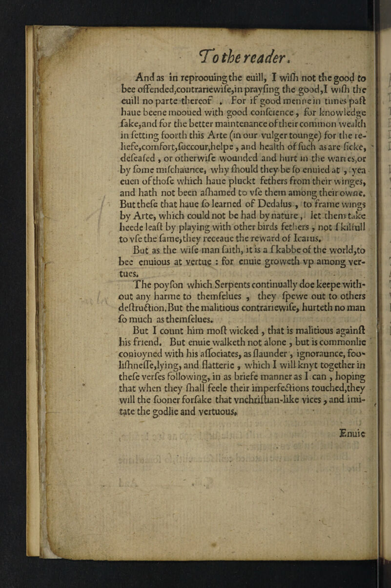 To the reader, ... J| And as in reproouingthe euill, I wiflh not the good to bee offended,contrariewife,in prayfing the good,I wifh the euill no parte thereof * For if good mennein tunes paft haue becnernooucd with good confcience, for knowledge fake,and for the better maintenance of their common wealth in fetting foorth this Arte (in our vulgcr tounge) for the re- : liefe,comfort,fuccour,helps, and health offuch as are ficke, ' defeated , or otherwife wounded and hurt in the warre^or by fome mifchaunce, why fhould they be (o enuied at , yea euen ofthofe which haue pluckt fethers from their winges, and hath not been afhamed to vfe them among their ownc, i Butthefc that haue fo learned of Dedalus , to frame wings by Arte, which could not be had by nature, Jet them take lieede leaft by playing with other birds fethers , npt fkilfull to vfe the fame,they receaue the reward of Icaius, But as the wife man faith, it is a fkabbe of the world,to bee enuious at vertue : for enuie grovvcth vp among ver- tues* ' The poyfon which Serpents continually doe keepe with* out any harme to themfelues , they fpewe out to others deftru&ion.But the malitious contrariewife* hurteth no man fomuch as themfelues* But I count him moft wicked , that is malitious again ft bis friend. But enuie walketh not alone , but is commonlre conioyned with his afTociates, asflaunder, ignoraunce, foo* lilhneiTe,lying, and flatterie , which I will knyt together in thefe verfes following, in as briefe manner as 1 can , hoping that when they fhall feelc their imperfe&ions touched,they will the fooner forfake that vnchrilhan-like vices, and imi- f tatc the godlie and vertuous#