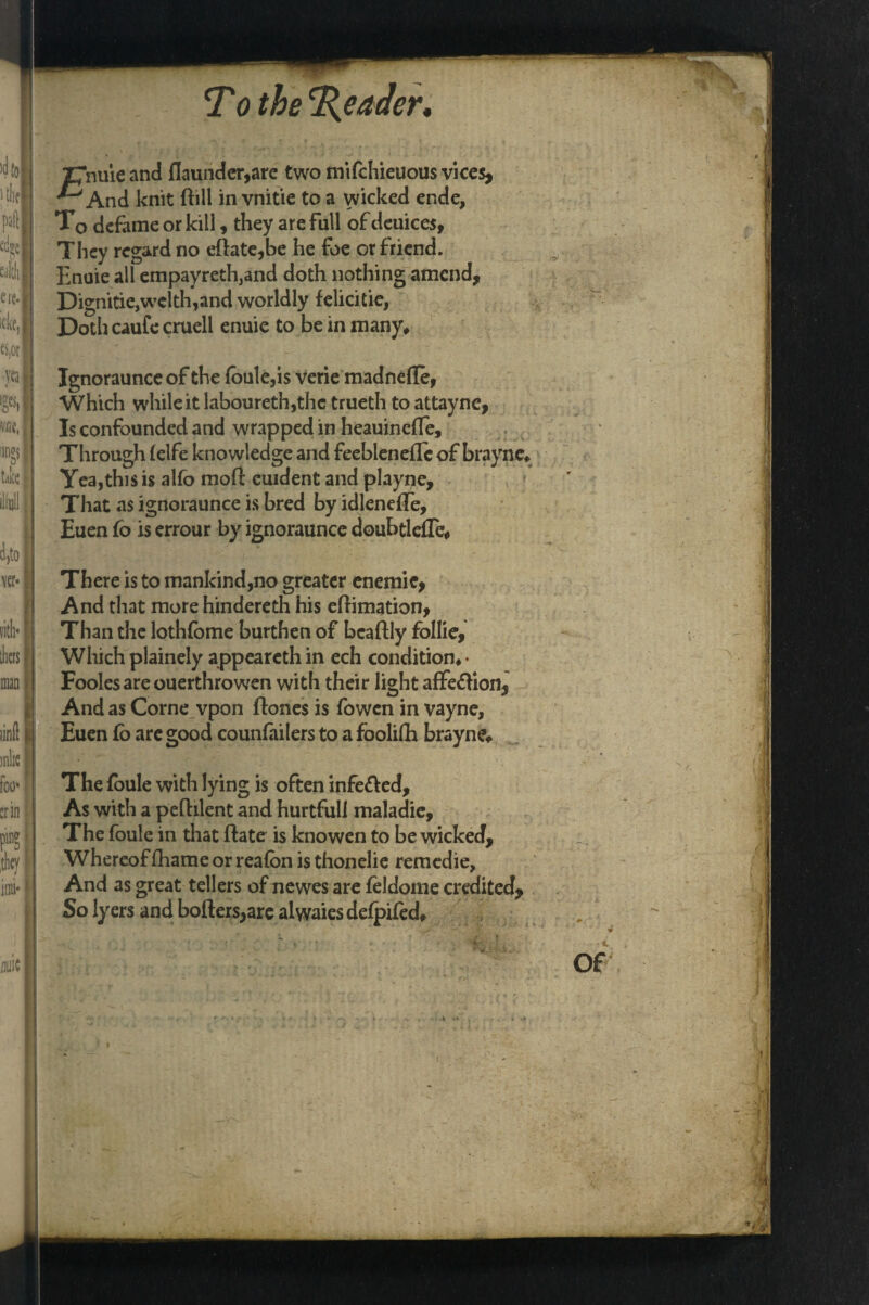 4} 1 tlifl pail m t'aldi; ere. j ide, I Wjorl yea] y\ tj« { ilmll j 4,to ver* vith* tliers man Z7nuie and flaunder,are two nVtfchieuous vices, ^And knit ftill in vnitie to a wicked ende, T0 defame or kill, they are full of deuices, They regard no eftate,be he foe or friend. Enuie all empayredvnd doth nothing amend, Dignitie,welth,and worldly felicitie, Doth caufe cruell enuie to be in many# Ignoraunceof the foule,is verie madneffe, Which while it laboureth,the trueth to attayne, Is confounded and wrapped in heauinefTe, Through (elfe knowledge and feebleneflc of brayne# Yea,this is alfo moll cuident and playne. That as ignoraunce is bred by idlenefle, Euen fo is errour by ignoraunce doubtlefle* There is to mankind,no greater enemie, And that more hindereth his eftimation, Than the lothfome burthen of bcaftly follie. Which plainely appeareth in ech condition# • Foolesarc ouerthrowen with their light affe&ion, And as Corne vpon ftanes is fowen in vayne, Euen fo are good counfailers to a foolilli brayne* The foule with lying is often infe&ed. As with a peflilent and hurtfull maladie. The foule in that Hate is knowen to be wicked. Whereof fhame or reafon isthonelie remedie, And as great tellers of newes are feldome credited. So lyers and boilers,are alwaies defpifed# ’ r * * #.• ’ * - ■ j