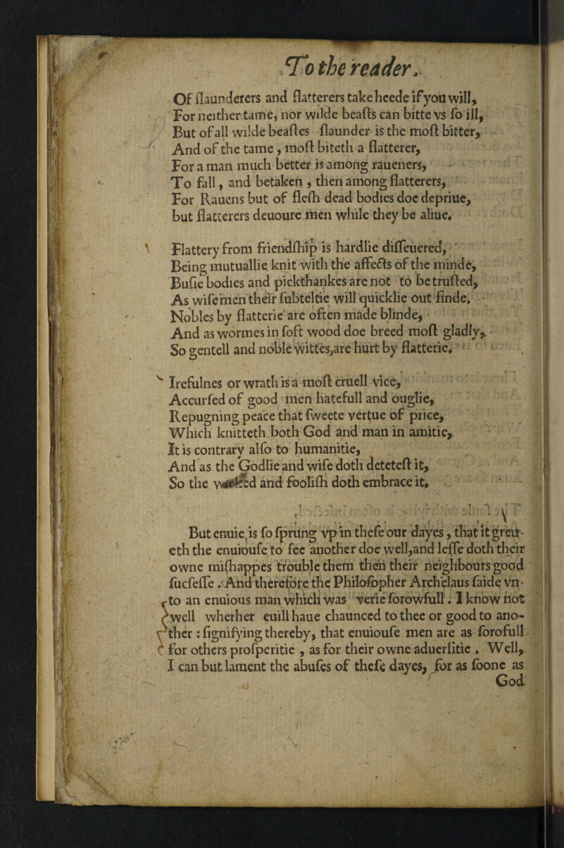 Offlaunderers and flatterers take heede if you will. For neither tame, nor wilde beads can bitte vs fo ill, But of all wilde beafles flaunder is the moll; bitter. And of the tame, mod biteth a flatterer. For a man much better is among raueners, To fall, and betaken , then among flatterers, For Rauens but of flefli dead bodies doe depriue, but flatterers deuoure men while they be aliue* \ Flattery from friendfhip is hardlie difleuered, Being mutuallie knit with the affe&s of the minde, Bufie bodies and pickthankes are not to betrufled. As wife'men their fubteltie will quicklie out finde* Nobles by flatterie are often made blinde, And as wormes in foft wood doe breed mod gladly. So gentell and noble wittes,are hurt by flatterie* v Irefulnes orwrathisa modcruell vice, Accurfed of good men hatefull and ouglie, Repugning peace that fweete vertue of price, Which knitteth both God and man in amitie. It is contrary alfo to humanitie, And as the (jodlie and wife doth deteted it. So the waited and foolifh doth embrace it* ? ' * 1 * j ! , * But enuie is fo fprung vp in thefe our dayes, that it grot- eth the enuioufe to fee another doe well,and lefle doth their owne mifhappes trouble them then their neighbours good fucfefle. And therefore the Philofopher Archelaus faide vn- •to an enuious man which was verie forowfull. 1 know not ^well whether euilihaue chaunccd to thee or good to ano¬ ther : fignifying thereby, that enuioufe men are as forofull for others profperitie , as for their owne adueriitie , Well, I can but lament the abufes of thefe dayes, for as foonc as God if' V-