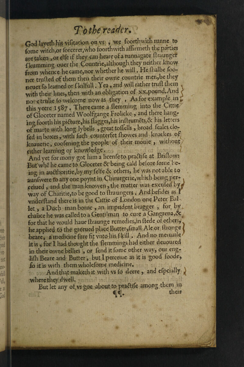 God layctli hjs vifitacion on vs , we foorthwith tunne to ibrne witch,or fbreerer/who foorthwith affirmeth the parties are taken , or elfe if they can beare of a runnagate Araunger fkumming ouer the Countne,although they neither know from whence he came,nor whether he will .He fhalbe fbo- ner trufted of them then their owne countrie men,be they neuer fo learned or fkilfull. Yea , and will rather truA them with their hues, then with an obligation of xx.pound.And j not e trulie fo welcome now as they « As for example in ^ this yeere 1587 ♦ There came a Hemming into the Cittie of Gloceter named Woolfgange Frolicke , and there hang¬ ing foorth his piaure,his flagges,his inArumets,& his letters dfmarte with long lybells , great .toffdls, broad feales clo- fed in boxes, with fuch counterfet fhowes and knackes of knauerie, coofening the people of their monie , without either learning or knowledge. { And yet for mony got him a licenfe to praflife at BriAowr But whe he came to Gloceter & being cald before fome be¬ ing in auahoritie,by my felfe be others, be was rot able to aunfwere to any one poynt in Chirurgeiie,which being per- ceiued, and the man knowen, the matter was excufed by f way of Charitie,to be good to Araungers . And befides as t vnderAand there is in the Cittie of London one Peter Bal ¬ let , a Duch man borne , an impudent bragger , for by chauce he was called to a Gentiiman to cure a Gangrena,^ for that he would haue Araunge remedies,in Aede of others* he applied to the greened place Butter,fmall Ale or Aronge | beare, a medicinefurefif vnto his f kill. And no meruaile r it is * for I had thought the Flemmings had either oeuoured in their owne bellies , or fend it fome other way, our eng- lifli Beare and Butter, but I perceiue as it is good foode* fo it is with them wholefome medicine* And that makech it with vs fo deere , and efpcially ^ where they dwell. . But let any of vs goe, about to prafhfe among them in their-