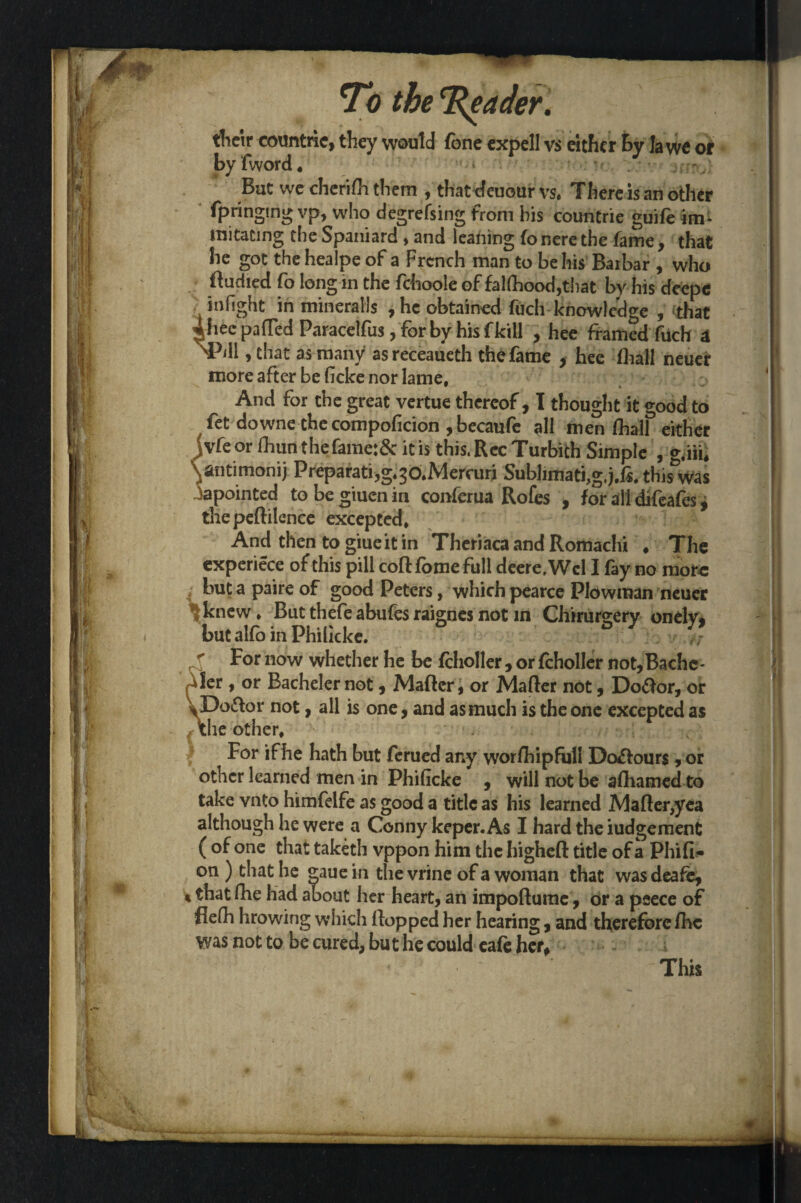 I their coimtric, they would Tone expell vs either By la we or by fword * But we cherifh them , that cfeuour vs. There is an other (pringmg vp, who degrefsing from his countrie guife irm mitacing the Spaniard , and leaning fo nere the fame, that he got the healpe of a French man to be his Barbar , who ftudied fo long in the fchoole of falfhood,tbat by his deepe in fight in mineralls ,hc obtained fuch knowledge , that 4hec patted Paracelfus, for by his fkill , hee framed fuch a ^PjII , that as many asreceaueth the fame , hee fliall neuer more after be ficke nor lame, W *, ‘ ^ And for the great vertue thereof, I thought it good to fet downe thecompoficion ,becaufc $11 men (hall either :vfe or lhunthefame:& it is this. RccTurbich Simple , g,m, ^ntimonij Preparatijg.^o.Mercuri Subhmati,g,j.fi, this was iapointed to be giuen in conferua Rofes , for all difeafes, thepeftilence excepted. And then to giueit in Theriaca and Romachi ♦ The experiece of this pill coft fbme full deere,Wcl I fay no more but a paire of good Peters, which pearce Plowman neuer ^knew. But thefe abufes raignes not in Chirursery onely, but alfo in Philicke. j; f For now whether he be fcholler , or fcholler not,Bachc- Jer , or Bachelernot, Matter, or Matter not, Doftor, or JDoittor not, all is one, and as much is the one excepted as the other. For ifhe hath but ferued any worfhipfull Dolours, or other learned men in Phificke , will not be afhamed to take vnto himfelfe as good a title as his learned Matter,yea although he were a Conny keper. As I hard the iudgement ( of one that taketh vppon him the higheft title of a Phifi- on ) that he gaue in the vrine of a woman that wasdeafe, t that fhe had about her heart, an impoftume, or a peece of fielh hrowing which flopped her hearing, and therefore fhc was not to be cured, but he could cafe her. This *