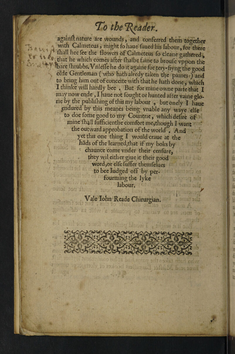 ■ I the %eader. againftnature arc wounds, and conferred them together a ^ ^ with Calmeteus, might fohaue faued his labour,for there tr i\V *iee^c *c ^owcrs °fCalmeteus fo cleane gathered, * • %f*}at he whlch com*s af*ter ^albe faine to broufe vppon the ^ we fhrubbs* Vnlelfe he do it againe for teiy-fiyng the good olde Gentleman (who hath alredy taken the paines )&and to bring him outofconceite with that he hath done, which 1 thinke will hardly bee « But for mine owne parte that I may now ende1,1 haue not fought or hunted after vaine <do- lie by the publishing of this my labour , butonely I haue endured by this meanes being vnable any waye elfe to doe fome good to my Countrie, which defire of mine fh^U fufficienthe comfort me,though I want the outward approbation of the world' * And yet this one thing I would craue at the hads of the learned,that if my boles by chaunce come vnder their cenfiire, . they wil either giue it their good word,or elfefuflFcr themfelues to bee Iudged off by per¬ forming the lyke labour* ‘ j ■ ' Vale Iohn Reade Chirurgian. I I • V *