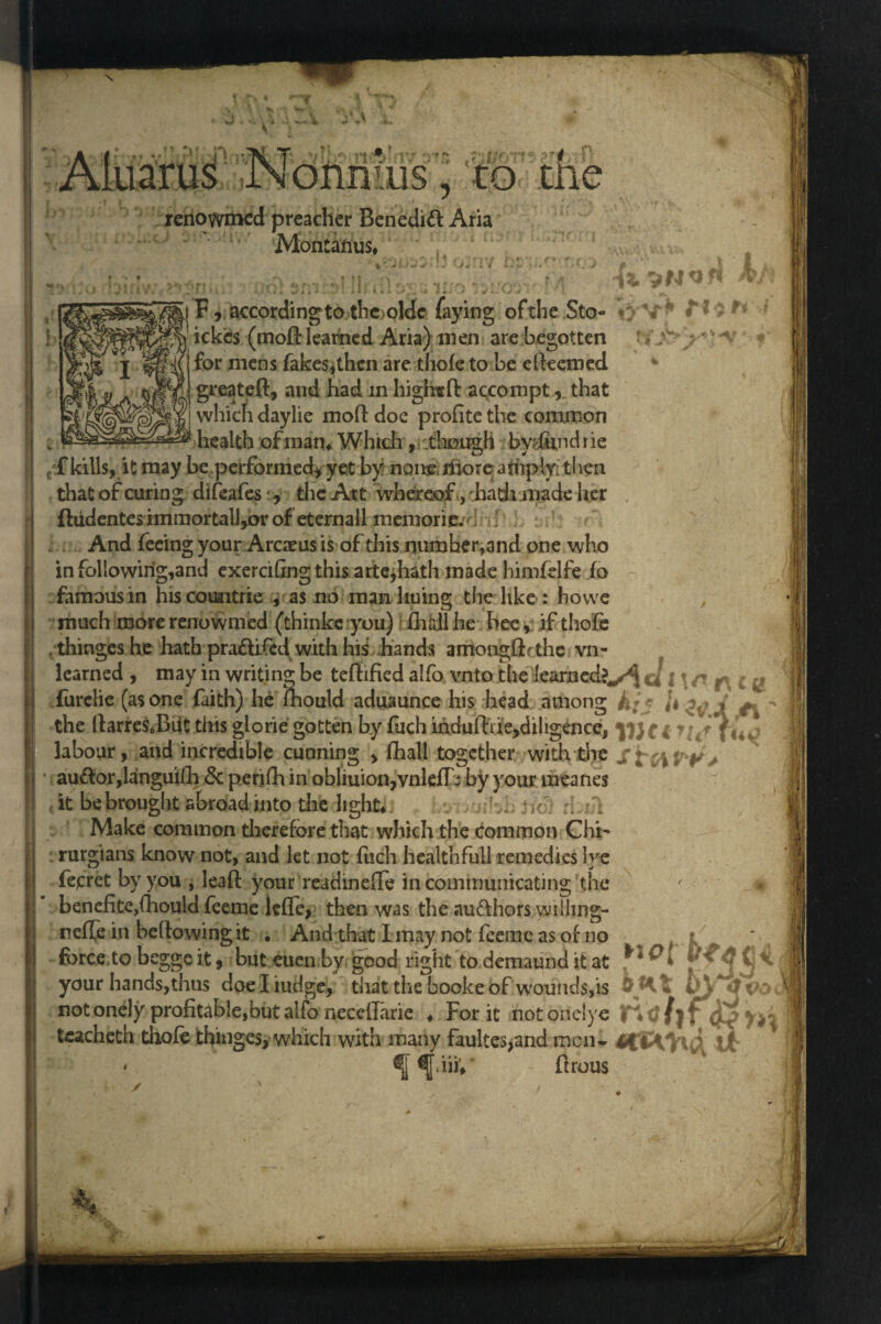 t r# bjyonmus yltot renowmed preacher Benedict Aria Montanus, • w 03riv. bpy* *wm&:yX&> A L> ;w,*2n)l; aalsn3;--»!II,a\Va 100»umv M & VN«* F, accordingtothejolde faying of the Sto- V* fli r ickcs (moft learned Aria) men are begotten *j' ;* *v for mens fakes^thcn are thole to be efteemed greateft, and had in highrcfi: accompt, that which daylie moft doc profite the common health ofinan, Which ,< .though bydundi ie f?f kills, it may be performed, yet by noire, iliore amply; then that of curing difeafes , the Att whereof, 'hath made her ftudentes immor tall,or of eternall meniori e.d { : And feeing your Arcaeus is of this number,and one who in following,and exerciling this arte,hath made himfelfe fa famous in hiscoimtrie , as no man luring the like: howe much more renowmed (thinkeyou) ftirdlhe bee, if thole , thinges he hath pra&ifed with his hands amongftethe vn- learned , may in writing be teftified alfo vnto tire learned?*,^ furclie (as one faith) he ftrould aduaunce his head among h; * U ^ V ^ the ftarreSoBiittins glorie gotten by fuchihduftde>diligence, yftci t labour, and incredible cunning , fhall together with the SttiPPs • au<ftor,languifh Sc penfh in obliuion,vnlefth by your meanes it be brought abroad into the 11 ghtri J,i j fo) d Make common therefore that which the common Chi' rurgians know not, and let not fuch healthfull remedies Ive fepret by you , leaft your readinefte in communicating the ' * benefice,Ihould feeme lcfic, then was the authors wiiiing- nelfe in bellowing it . And that I may not fceine as of no 1/ force to begge it, but euen by good right to demaund it at t. \ your hands,thus doeliudge, that the booke of wounds,is OHt by not onely profitable,but alfo neceftarie ♦ For it notonelye tcacheth tliofe thinges, which with many faultes,and men. ti * ftrous /