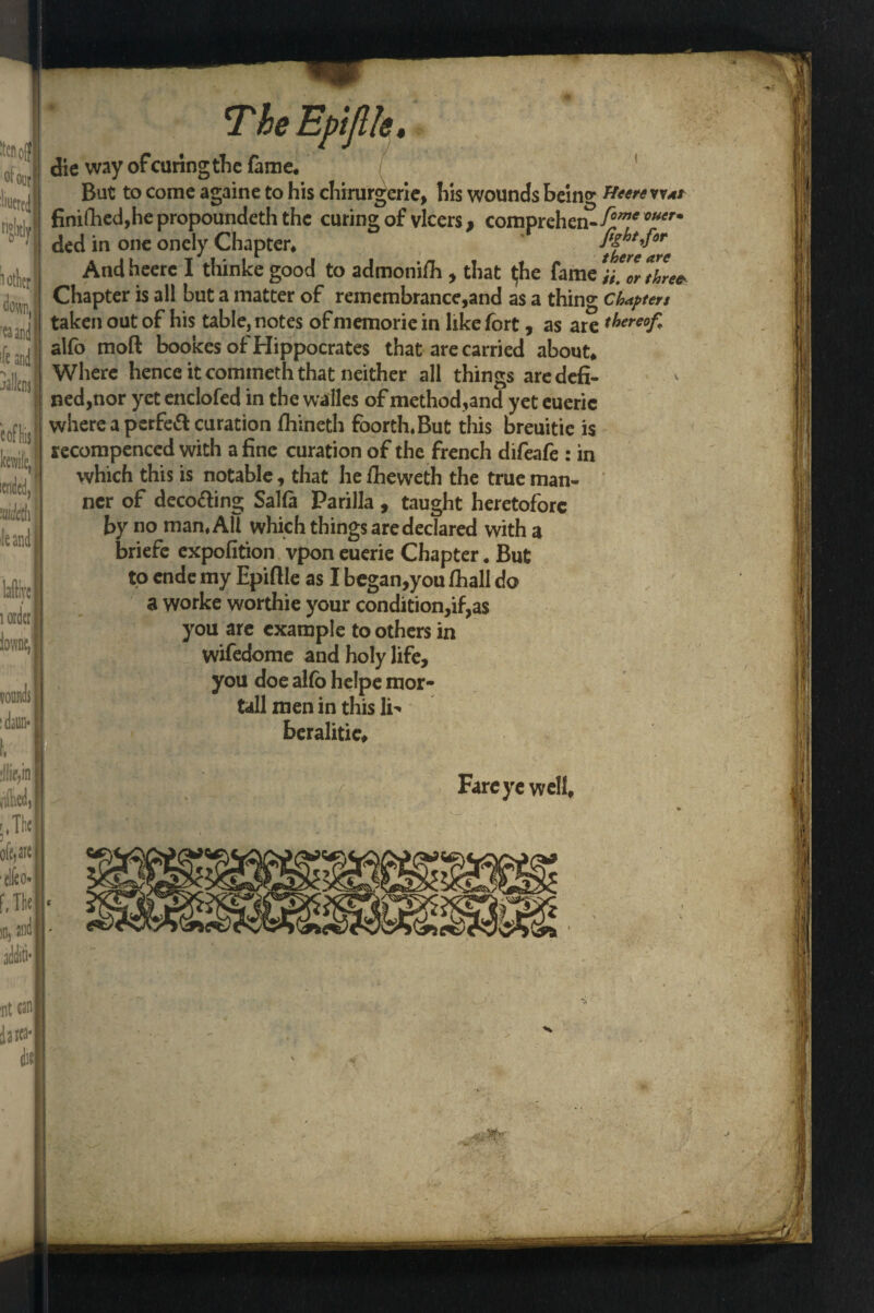 . T. 5* ■ten off of our :'iuered 1 other | down, 'ea and ■ft and e of Ins I bile,' The Epijlk, lafllyc 1 order iowne, :llie,in i'W, r, The oMs| ■elfco* die way of curing the fame. But to come againe to his chirurgerie, his wounds being ffterevvat finifhed,he propounded the curing of vlcers, comprehen.f°me ouer* ded in one oncly Chapter* tlerflrc Andheere I thinke good to admonifli , that $he fame V'o/tZe* Chapter is all but a matter of remembrance,and as a thing chapters taken out of his table, notes of memorie in like fort, as are thereof alfo moft bookes of Hippocrates that are carried about* Where hence it comineth that neither all things aredefi- ned,nor yet endofed in the walks of method,and yet eueric where a perfefl: curation fhineth foorth.But this breuitie is recompenced with a fine curation of the french difeafe : in which this is notable, that he ftieweth the true man¬ ner of decoding SaUa Parilla , taught heretofore by no man, All which things are declared with a briefc expofition vpon euerie Chapter. But to ende my Epifile as I began,you /hall do a worke worthie your condition,if,as you are example to others in wifedome and holy life, you doe alfo helpe mor- tall men in this li' beralitic* Fare ye well*