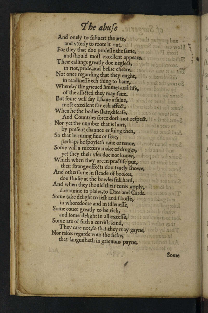 *1 he abufe And onely to fubuert the arte, and vtterly to roote it out* For they that doc profefle the fame, and fhould mod: excellent appearc* Their callings greatly doe negleft, in riot,pride,aud bellie cheare* Not once regarding that they ought, in readinefle ech thing to haue. Whereby the gricued limmes and life, of the afhfted they may faiie* Butfome will fay I haue a falue, mod excellent for ech afFeft, When he the bodies date,difeafe. And Countries force doth not rcfpefl Nor yet the number that is hurt, by prefent chaunce enfuing then, So that in curing due or fixe, perhaps hefpoyleth nine ortenne. Some will a mixture make ofdrug*s, yet they their vfes doe not knolv. Which when they are in praftife put, their drange effects doe trudy (howc. And otherfome in deade of bookes, doe dudieat the bo wlcs foil hard. And when they Ihould their cures apply, doe runne to pIaies,to Dice and Cards. Some take delight to ied and f koffe, in whoredome and in idlenede, Some couet greatly to be rich, and lome delight in all excefle* Some are of fuch a currilh kind, Tliey care not,(o that they may ffaync. Nor takes regarde vnto the ficke, Y S  tliat languifoeth in grieuous payne#