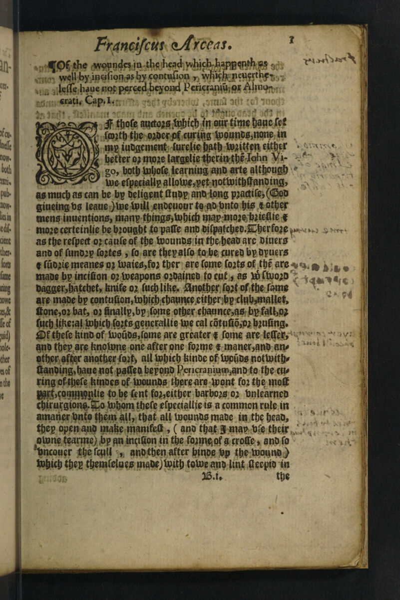 t «r. 3fcu* 30WC ;es,& He of A ioIc* 'tficf ttof nthe it rut 'as. fOC the .^nda.in.th^ead:y»^A.^»i®f^M ac;, wsll by incifion as by contufion , whiffit jieucrth^* • icflehauc not pcrccd beyond Pcricr^or Alino- . Cfiti* Cap* I.* . • : n.u iv <W 4 M ,£.+ s4 '■ * ; .4 f pgwuofiyju M v/Oj if fljofe auttojs lofjicf) ?n stir time fianefet forth t|te ojoccpf curing toounos,none in , mg lodgement furelie hath tofitten either . . v , betWo^tnojeiargrlietiierintlje loIin Vi- / >\ go, both tohofe learning and arte although ,,. toe efpeciallg allotoe,get nottoithfltanding, as much as can be bg deligent fiudg and long pjactife,(<§od glueing bs leauc )toe totll enocuour to ao bnto pie t other mens inuentions, mang thingSjtohich tjiajr-mojebrtefiie # moje certeinlie be brought to paffe and bifpatcbeo.Cberfoje ■ as the refpect oj caufe of the toounds in tbehead arc dtuers and of funD’g fortes, fo are thegalfo to be cured bg dguers • fuojie meanes oj toates.foi ttjcr are fome forts of the are*«». * & t,« made bg incifion oj toeapons oidaineb to eut, as bo ftoojo rj dagger,hatchet, bnifeoj fuchlibe. another fpjtofthe fame ' , are made bg contufion,tohich chaunce.cither;bgxlub*mallef> * * 7,1 ffone.o: bat, oi finallg.bg fome other cbaunce,as bg fall,o* fuch liKciai tohich fqjtsgcnerallie toe cal cotufio.oj b’ufing. £)f thefe bind of tootids.fome are greater i feme arc tetfeg* and theg arc bnotone one after one fojmc « maner,and on# other after another fort, ail tohich binds of topfids noftotth* ttanoing,baue not paired begond Pericranium,and to the cm ring of thefe binoes of toonnds there are toont foj ttje tnoS Pprt.comiHQnlie to be fent foj,either barbojs oj bn learned thirurgions.SDo tohom tbcfe efpeciaUic is a common rule in amaner bnto them all, that all toounds made in the head, theg open and mabe manifed, (and that 3 mag bfe their otone tearme) bg pn tnciGon in the fojiji^of a croffe, and fo bneouer thcfcull , and then after btnoe bp the toouno ) tohich theg themfelues madejtoith totoe and lint fleepio in JB.iL the iv:. '*~ t i ■% $ j r>