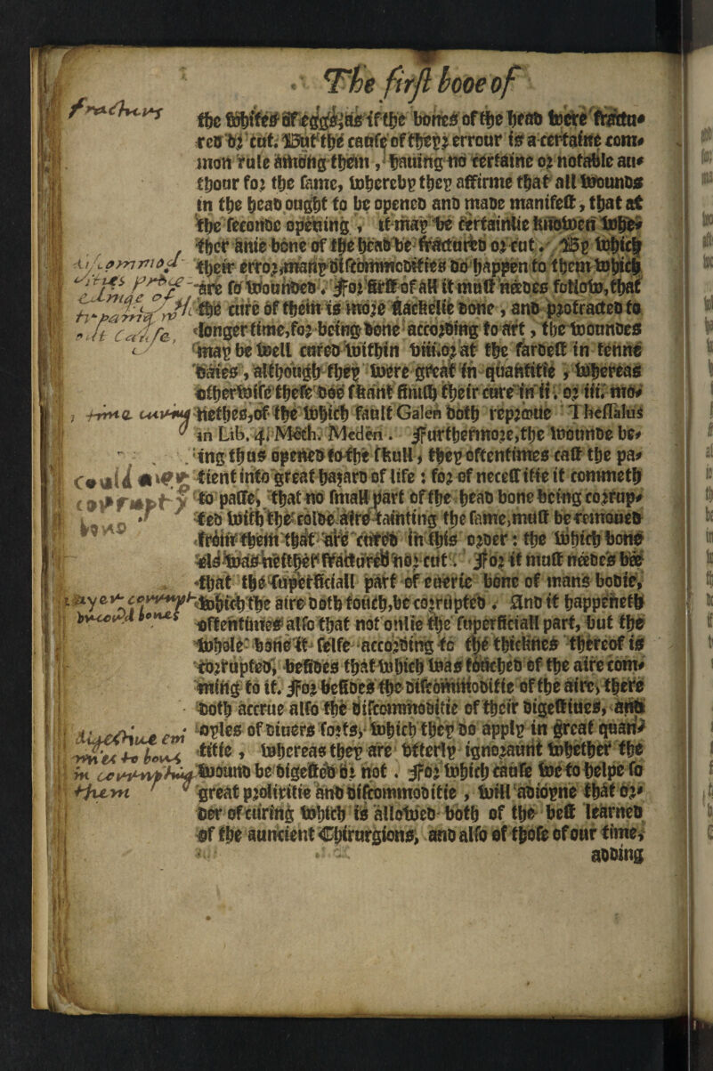 I j (j Rfll AtAaynr’ia me o, v*s botted offlje bead toctc'ftmtn* reo bj cut. ©uftb^ canfy of tbej.: errouris a certaine tom* inon rate arttdng them ,* tjatiing no certaine o» notable act* ttjoar foj t|>c fame, Inhere!;)’ tijcp affirme that all toouncs in ttje bead ought to be opened and made manifett, tljat at Hie feconoc opening , tf map be cerfainUe Jmotocn l»be« tbct bme bbneoff^ebcaa be ft’attmtDoi cut. I3p teljicb ■j» ttjdr erro.;,msmp tilftbrnmcMtica Do happen to them tojncji •' 7V/ A’ T/ /are (0 Wotibdcd. £01 firtt of aH it matt nreeec futioto,tljat I tore of fljeiit ismdje flacfeelie Bone, ano protracted to I eft Caff& 'Iongertime,fo? being-Bone according to art,tbetaonndefli map be toell caret) tuifbin biii.oj at ttje faroett in fcmte 'Gates, although fbep lucre great fn quantitie , labereas otberfaife theft doe ffiant firnflj their care in ii . or tit. mtw 9 , -t-rnuL itefljeBjOf tbe iDbtcf) fault Galen both repjisuc l heflalus ,J in Lib. 4, M&h. Meden. urttjermoie,ttje laounde be* - . . :tngff)U5 openedfof he fltutl, fbep oftentimes call tfte pa» C#i*U tient into great bajaro of life t fojof neccffitieit commetb c 9 iff apt > paCFe, tljat no fmattpart of ttje bead bone being cojrup< 1 , >r tea luifb tbe;coloe airci tainting tijefame,mutt berrmoneo frbtif them that are cnreo in Ibis cjoer: ttje tafticb bone toaoneftbet' fractured noj cut. jfo: it matt nee Deis bee •that the thpetficiall part of eacric bone of mans bodie, - *ye*tf ?‘v*‘^tobitbtbe aire oofb toncb.be corrupted. Sine it bappehefb >1ecetfd t°**s flf{entinieg a|f0 tjjat not onlie tije faperficiall part, bat the lnJiDle: bone ft felfe acco’Oing to the tbiclincs thereof is corrupted, betides that labicb teas touched of tbe aire tom# nting to it. Jro» bcGocs tbe oifeommooifie of tbe aire, there Both accrue alfo tbfe OifeornmoBitie of their Oigettiues, atttt /-m °5,es of Diners tofts, iutjtcl) tijep do applp in great quari> t i ffvt*v {.ut titie , labereas tbep are btlerlp ignojaurit tobetbef the i m ^^^^A^SuoanDbebigettcDbinot. Jfoj labicb caufe foctobelpefo 1 *iu.yn 3 great pjoliritie anD fiiftommoDitie , lain aoiopne that oy Cer of curing toljtcb ts allotocD both of the bett learned of the auneient Cbirurgions, ano alfo of tjjofe of our time, aobtng