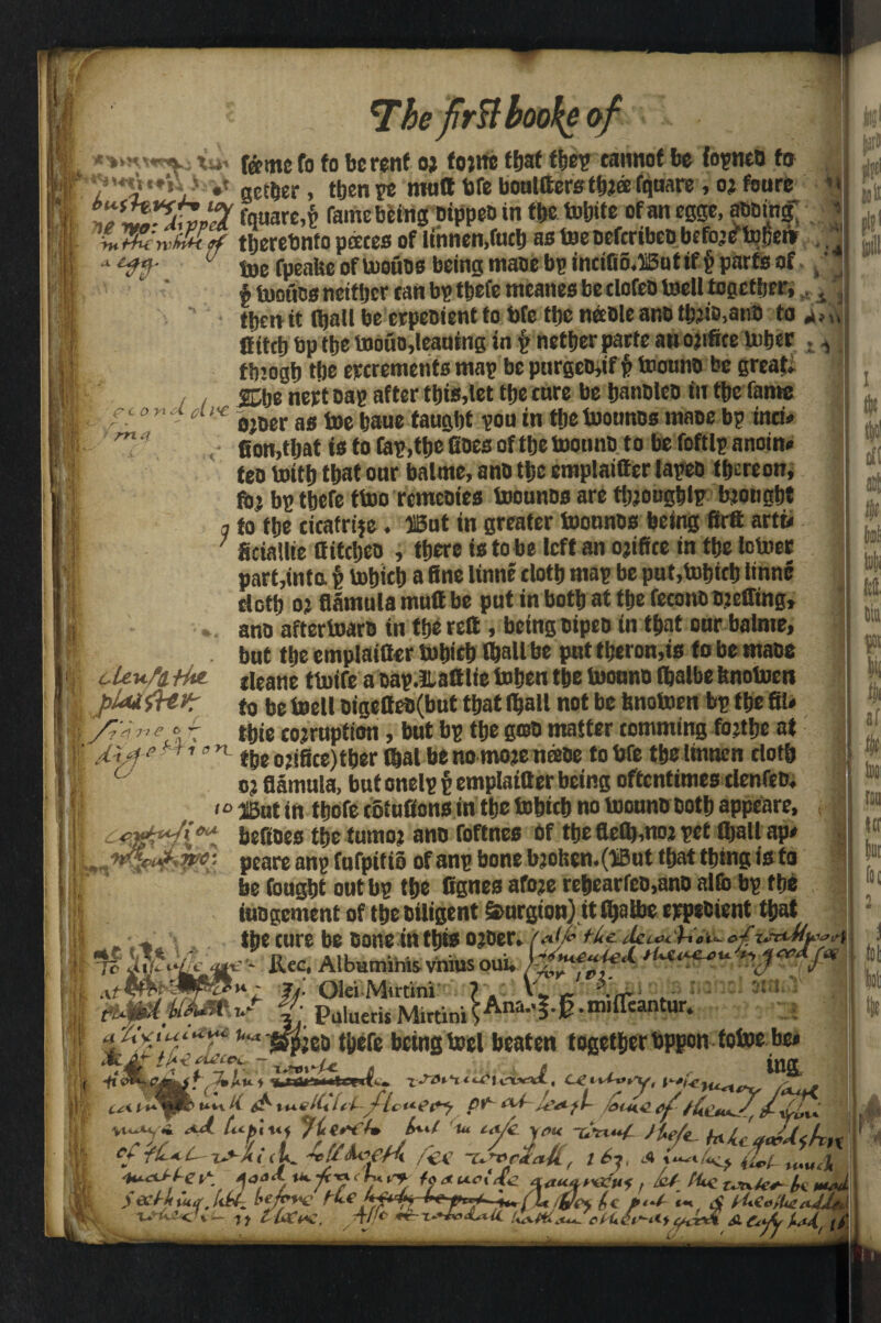 The firftboo\t eoi feme fo fo be rent oj fojrte that tbep carotof be fopneb to ...... •* aether, then re matt We boultterstbJffi fquare , oj foure n fquare,£ fame being bippeb in tije toljife of an egge, abbing; * tljerebnfo paces of linnen,fucb as taenefcribeobefo’eftol?ei» ., 0 toe fpeake of boouos being tnaoe bp incifio.iSutif § parts of ' $ tooues neither tan bp tbefe meanes be clofeb toell together, , tpenit fljall be erpebient to We tljc neebleand tbjiMnb to 4,,, 0itetj bp the toouo,leauing in p nether parte an ojifice tober tbiogb tfje ererements map be purgebjif p toounb be greats JCbe iiert cap after this,let tljc tare be banbleb in tbe fame 0 n - cU'e 0joer as toe baue taught poa in tftc toouncs maoe bp inti# fion.tljat is to fap.tpe fioes of ttje toounb 10 be foftlp anoin# teo tottt) that oar balme, a no the emplaitttr lapeb f&creon, foj bp tbefe ttoo remeoies toounbs are ttjjougblp brought q to tbe cicafrije. ffiut in greater toonnos being firft artt# ; Sciallie ttittbeo , there is to be left an ojifice in tbe lotocr part,into p tobieb a fine linne tlotb map be pat,tobitb linne doth oj fliimula mutt be put in both at tbe feconb Bjeffing, ano aftertoarb in tbe reft , being bipeo in that onr balme, . but tbe emplaifier tobieb (ball be put tberon,is to be mace cUv.fi.-tkt {[eane ttoife a oap.Hattlie toben tbe toonno (balbe fenotoen | pkuiHvr to be toell oigetteo(but that (ball not be hnotoen bp tbe fil* /7V,,e*- tbie corruption, but bp tbe gab matter tomming fojtbe at I Uan- tbe orifice) tber (bal be nomoje neebe to We tbe linnen doth oj flamula, but onelp p emplaifier being oftentimes clenfeb. 10 ffiUt in tbofe cotufions in tbe tobieb no toonnb both appeare. A ff OiA x7pe- f «1 tn 'jo dv^^i vs befioes tbe tumoj ano foftnes of tbe fle(b,noj pet (ball ap# peare anp fufpitio of anp bone bjot;en.(J3ut that thing is to be foagbt out bp the fignes afoje rebearfcn,ano alfc bp the judgement of tbeoiligent Smrgion) itfbatoe eppebient that toe cure be bone intbw ojber. f-ttc dc^c h aiu- ofijrciMtO0)tl *’■- fi.ee. Albaminis vnius oui. •H v- F ^/<V tuc*?*4* dt-Af tUC eLucC - C« Jjj- Olei Mirtini 7 A \r ~ 'MhJ f; Puiueris M.rtiniSAna^-§-m,{rcantur- jcb tbefe being toel beaten together bppen totoe be* i A 6 . r ins u-vvA. CttUy.y, r L feme ef U-%r\ H ^ U h J- [c Jtf*f M u*A SL Ct
