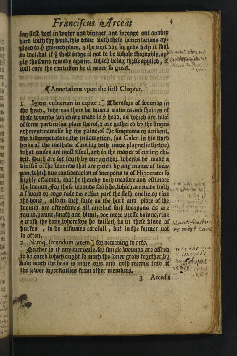 Francifctts <*Arceas 4 iitg firff feet in toater ant) bincger ano tojonge out again? bare toifefepi>ano,feis totoe taife feefe fomentations ap# plpeo to § grieneo place, 9 tt)C nett cap bp goes help it feat Ho tael,but if # fealt iuOge it not to be totjole feojugblp,ap* * ,l>* pip fee fame remeop againe, tabicb being fejifeapplico, taill cure fee contuGon be it neuer fo great. ^Annotations vponthe firft Chapter. 1 Igitur vulnerum in capite : 2 ffiljerefoje of feounCS in fee beao, tobereas there be oiuers natures ano feotoes of feofe taountrs taljife are maoe in \ IjcaD, as Usfjtclj arc take i of fome particuliar plate feerof,* are gattrereo bp t|je finges aoberentmamelie bp tire paine,of fee fimptoma oj aceioenf, tire Dittemperafnre,fee infiamation, (as Galen in bis feira broke of fee mefeooe of curiug both mere plapnclie feetoe) itatrat eaufes are moll bfual,anc in fee tnaner of curing fei* felt- &ucb are fet feojttfj bp ourauefeor to&eraa tie maoe a oiuiGo of fee taounos ttjat are giuen bp anp maner of taea« pon .Ufetcb sue conGoeration of taeapbns is of Hipocrates fo bigblp efleemeo, ftjat tie feerebp Safe meafure ano effimafe fee toouno.jfor feofe taounos faife be,tobitb are maoe toife .J* I Ji a f taojO 0} eoge tcole,0m either part the flefe onclic,oj riue fee bone » alfoin fuel) forte as fee ferrt ano place offee taouno are oftentimes all oneibut fuel) taeapons as are rouno,beauie,fmofeano blunt, ooe more pjetfe ootone,riue f truflj fee bone,toberefoje be taillefe bs in feefe feinoe of \ buries , to be alitaaies carefull, but in fee former not vfwrt zav4. fo often. sicnosblo'itni rannij-votl 2 Namqjfecunduraartem] fojaccojDingfoarte, ^aetfeer is it anp mernaile,fo? Staple taounos are otfreo tyh 4^ie */*■ #/, l,i> t rv* cl 777< <VC r e