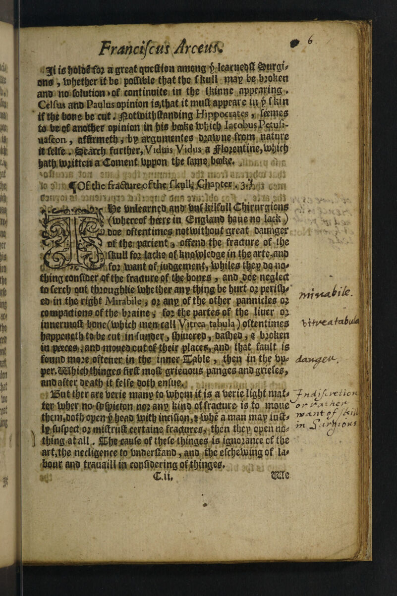 0 ft it iiy * i c .^Oftlie ffaQure-ofthc f kulij £hapt«r A 3$. k** ^ * % Jr *c < ' ■ft* Francifcm Arceuk 3jt is fiolQf foj a great qttcfifon among p lcarneofi &tirgi» ons, together it be poffitolc ttjat ttjc ffuiil map be bjofcen ano no folution *of corrtinuite in the thinnc appearing. Celfus ano Paulus opinion is,that it mutt appeal'e in § f Utn if the bone be cut i $otJ»itl)ffanbing Hippocrates, femes to beef another opinion in bis bcofee totjicb IaeobusPetufi- uafeon., affirmctb, bp argumentes ojatone from nature itfeife .^earcb further, Vuluis Vidus a iflojcntine,toijich hathJoiitten a Content hppon the faro? b®fe., ^ cofil to 31 03W_ r :ljp» bnlearneo ano (inhereof hffff in GmglanO haueno ooe oftentimes nottotthouf great oaunger of the; patient s offent) the fracture of the jifliuU foj lacbe of bnoMeose in the arte,ano itf« toant ofiuti^menfjlohiles tbepoonp* thing confiber ofthe fracture of the bones, ano jsoe neglect to ferth out thjoughlie tohether anp thing be hurt 0; perith*' coin the right Mirabile, 0? anp of theother pannicles o# tompactions of the bjaine, feitje partes of the liuer 0? innermolt bone(i»hich men tallVitrca tabula)oftentimes ‘ki+v'CAfot’ happeneth to be cut tnftmoer, tbiueeep, oathep, * b?ctjen in {Wces iattO moueoeut of their places, ano that fault is fonnomo’c oftener in the inner ajpble, then in the hp» doanae#*. per.iSthichthingesfirllmoffi grieuous pangesanogriefes, anoaffer Death it felfe poth enfue, ISutiljcrarebcrte tnanp to Ushom if is a berie lighf maf* f n difi ^Uc> ter toher no Mpicten no? anp bmp of fracture- is to moue'°>* *•■***?'*; ,, them,Doth open iheao tpifh incifion,i h# a man mapiuS* *{/■'*< Ip fufpect o? mtttru® certains, fractures, then tijep, open no m thing-atall.. SDfje caufe of thefe thmges is ignojance of the art,tl;e necltgenre to bnoerfiano, ano the efcljeUnug of la* hour ano trauaill in confiocring of tljtnges, Cii. • w v. Ai-:m if bi/e. ■f