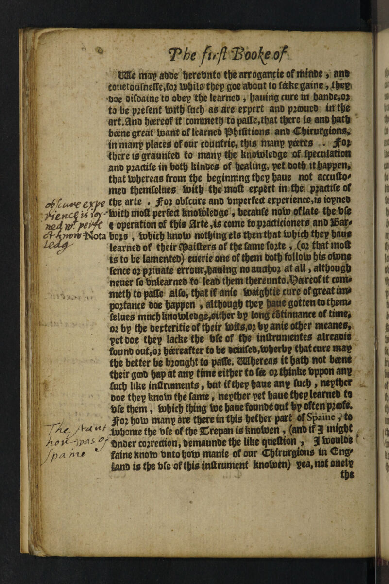 £ 0 Q The firfl 1ho^e of Ni iM U ■il *1 t' ©He mil1 awe berebnto the arrogancte of mftrtie» an® touetouineirc.foj turtle tljet? goe about to falsegaine, tbepi •oac otfoaine to obep the learnco, Ijauing cure in banbe,o* to be parent tntttj fact) as are erprrt ano pjmuco in tfie art. ano bareof it commctt) to paire.ttjat there is ano hath bane great tsant oflcarnco Pbtfitions ano C&irurgiona, in maiip places of our countrie, this tnanp pares . ifo> there is graunteo to manp the knotoleoge of (peculation ano ptactifein both kinoes of healing, pet Doth tt happen, that tohereas from the beginning tbep pane not accufto meo themfelues isith the molt crpert in the pjacttfe of diu*veyw the arte . if oj obfeure ano bnperfett erpcrience.ts iopneo Aiewc^i<’^'*1,‘tk®,0®PerfC(t^n0®,*e,,Sc »beeanfe noto oflate thebte md « operation of this Slrte ,is come to pjacticioners ano JIBaiy *' ta bojs , tobiep knoto nothing els then that tobicb tbep hau* learneoof their Spaifters of the fame fo?te, (oj tbat mott is to be lamenteo) euerieone of them both folloto his otone fence oj pjiuate erronr,baiting no autfboj at all > although neuer fo bnlearneo to leao them thereunto.^areoftt com, tnetp to palfe alfo, that if anfe toaightiecure of great ima pojtance ooe happen • although thep haue gottento them# felues much knotoleoge,either bp long cotinuance of time, 02 bp the oerteritie of their toits.oj bp ante other meanes, pet ooe thep lacke the bfeof the inflrumenfes alreaoie founb out,o t hereafter to be ocnifeo,toherbp that cure map the better be brought to paffe. ESfhercas it hath not bane their goo hap at anp time either to Gee oj ibinke bppon anp fitch like infiruments, hut if thep bane anp futh»nepther ooe thep knoto the fame, nepther pet bane thep learneo to bfe them, tobicb thing toe haue fonnoeout bp often pjofe. ^02 hob) manp are there inthis hefher part of Spume, to ’ ^ ‘; inoome the bfe of the SHrepan is knoioen, (anb if 3 might u/- f ^ Arrow Ledf 7^ • i Ulb Ul *» mhmw*„ J \H,.» » ^-B-J- ■ Ji o t)nuer cojrettion, Demaunoc t&e like quetKon > 3 toouloe }ja *' faine knoto bntoboto manie of our Chirurgions in <eng» ianb is the bfe of this infirument knotoen) pea, not onelp the ‘ ( It . il