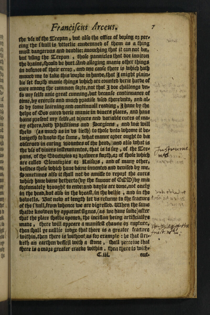 Francijius Arcem, tbe bfe of the SCrepan, bat alfo the office of homing oj per* ting tbe (bull is btterlie eonDemneo of them as a tiling tnoS Dangerous ano DeaDlic: auouching ttjnt it can not bee, but bfing tbe SCrepan , tbofe pannicles that Doe inmron tbe bjaine,fl)oulD be burtanD alleging manie other things in Defence of their erroj, ano one caufe there is tohieh bath moueo me to take fins toojke inhanDe,that 3 might plain* lie fet fojjtb manie things tohieh are counteD berie haroe of cure among the common fojte,nof that 3 Doe challenge bn* to mp felfe anie great cunning,but becaufe continuance of timers erercife anD much piaetife bfeo therebnto, ano al* to bp fome learning ano conttnuall reaping, 3 haue bp the helpe of <Boo cureo berie manie in Diners places, ano bane haw parent mp felfe,at Diners ano bariable cures of ma* np others,both Phtfitions ano J&urgions, anDtoee toilt fljeto (as much as in bs lietb) to tbofe bnto tohome it be* longeth to bnoto the fame, tobat maner o?oer ought to b« obferueo in curing toounoes of the heao. sanD alfo tobat is the bfe of oiuers inttrumentes, that is to Tap, of the 2Cre* pans, of the ©Outfoxes 0; D^ttoers fo?tb,o; of tbofe tohieh are caKeo cEleuatojies or Uatfojs, ano of mans other, helloes tbefe tohieh bane bane inuenteD ano ocuifeo bp me. Sometimes alfo it (hall not be amide to rcpojt the cures tohieh haue bone hctherto(bp the fauour of<E£DSD)bp ms fojtunatclp brought to enDeianD oaplie are Done,not onelp . tn the heao,but alfo in the bjeatt.in the bellie , ano in the botoeils. 15ut note at length let bs returns to the fracture of the f bull,from tobence toe are bigrefltb. When the fame fbalbe knotoen bp apparent fignes,(as toe haue fai0e)affcr that the place $albe openeD, the incifion being artiiftiallpe ntaoe, there toil! appeare a manifeft chaune os rupture, \ then (hall peeafilie iuoge that there is a greater fracture J toitbin,then there is toithouf.as fo; erample: he that art* beth an earthen bedell toitb a Hone, (ball perceiue that there is a mo;e greater cracke toithin, then there is toitb* C.iii. out*