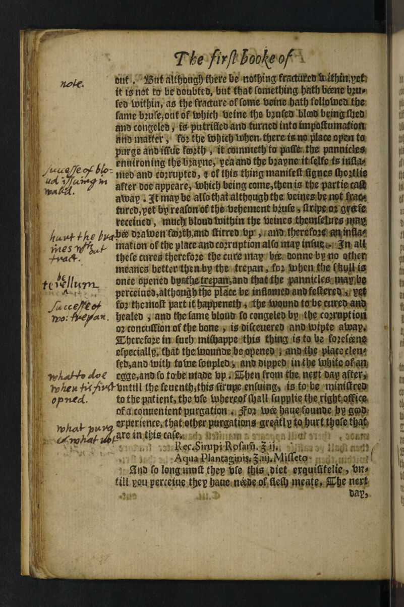 The firflhookeof nele. I m ii cut. But although there be nothing frsetttfcD b»tfbiii;pefc it is not m beooubtcD, but that fometbing tiatf) beenc bju» feo britbin, as ttje fracture of fome bcine batb follotoco the famcbmfe.ctif of tobicb beine ttje bjufeo blcoD beingfqeo ana congclea, is putriHco ano turnco into impottumation ario matter, fot ttjc toljidj irbcn. there is no place open to purge anOiffu'e frojtfj, itcommetlj fo paffetfje pnnnicics „ u ennironing the bjapne, sea ano tije bjapne it felfe is ina&< 1 ■ ' ineD anb cojrupteo, % of this thing mnmfcfi fignes Ojostlis ! U£mrht aftcr ooe-appears, fobtcb being come,then is tfee partiecaffi • a\xiap. gt map be alfo that although the beines be not frac* furcD,pet bp reafon of tbe bebement biufe, if ripe o? grate recetnco, much blouD bobbin the beines tbemfeltics map Uv+lkt o?al»en fmjfb,ano ttirreo bp , atto tbercfoje mmfla*: i faes yJh ^ mafion of tbe plate anb coemption alfo map infwei. Jn all I -frstA-. ** tbefe cures therefore tbe cure map bee. Donne bp no other; mcanes better then bp tbe trepan,.foj tobcn tbe (hull is tv Ullum- once °P£ne0 bpetbetrepan,ano that tbe panmclcc wap,be ■ a .< perceiuea,altijoagbtbe pt3ce be inftamco anofetfereo, pet r tte/re&f- foj the molt part it happened, tbe bwuno to be enreo ano bcaleo , ano tbe fame blouo fotongeleobp tbe corruption o? conentfion of tbe bone , is Dtfteuereo ano toipte ateap, gSbcrefoje in fucb mtCbappe this thing is to be fojefene efpcciallp, that tbetoounae beopeneo , ano the placeden* feo,ano imfb toboe fottplco, anooippeo intbe irt&ife ofia;t yvkJ~h cgge,ano fo to be maoe bp. Sben from the nert Dap after, h’ArM^V/^bnttll the fenentb,this firupe enfuing, is to be mmilfreo oprvtcL, to tbe patient, the bfc lufjercof (Ijaft fuppltetberigbtoffice of a conttcnicnf purgation, jroj loee ijaue founoe bp gmo || jj^^erperienfe.tbafi ‘ .. ~ ^ !ji; in tijtscafe* [ t • it. ilcc^irupi-RpfarSe-lijit j Aqua Pkntagkris* j AMifleto* ^ ^ Sno fo long mail tjfe tins fiitt wqut&fe-lte, tm# fill ecu perceuie fy&i imue neeue of meats* mxt tab