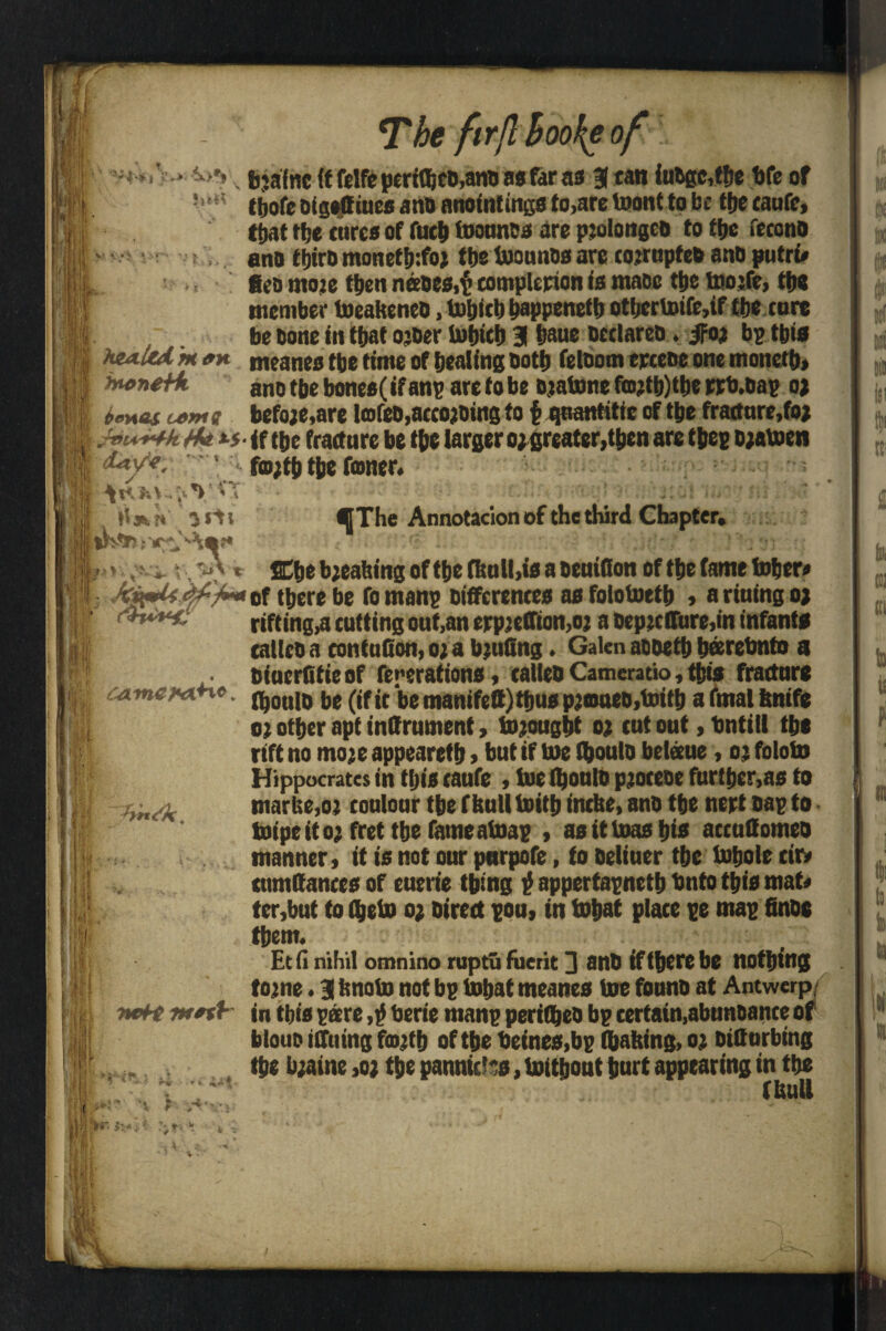 The fir ft hooke of 'Vf-* i ix>rt h*« V< * V l : f >> > bjafnc (f felfe perttbco.ano as far as 3 tan iuOgc,tbe bfe of tljofc oigeffiues ano anointings to,are toontto be ttje caufe, that tbe cures of fucb toounes are pjolongco to fbe fecono ano tbiro monetij:foj tbs toounos are cojrupteo ano putru geo more then naoes,£ completion is mace ttje toojfc, tbs member toeakeneo, tobicb bappenetb otljcrtoife,if tbs core be bone in that ojber tobteb 3 baue occlareo. J=oj bp tbis hea-ltd. m an meaneo tbe time of beating both feloom eweoe one monetb* ano tbe bones(if anp are to be ojatone fro?tb)tbe rrb.oap oj ten as u>M« befo;e,are Icofeb.accojbing to £ quantitic of tbe fracture, fo* is <f tbe fracture be tbe larger ojgreater, then are tbep ojatoen 1 f®;tb tbe fwiier, »t*-t 3 Jti ^The Annotacion of the third Chapter, -A t Cbe breaking of tbe fknll,is a oeuiflon of tbe fame tober» tttere be fomanp Differences asfolotottb , a riuing o> rifting,a cutting out,an erpjeffiomoj a oeptcffure.in infants calico a contuGon, o; a b;uGng. Galen aooetb beerebnto a oiucrGtieof fenerations, calicoCameratio,tbis fracture fbouio be (if it be manifctt)tbus pjaweo.toitb a fmal knife o; other apt inffrument, tojougbt o; cut out, bntill tbe rift no mo;e appearetb > but if toe Ibouto bcleeue, oj foloto Hippocrates in this caufe , toe (boulb pjoceoe further,as to marbe,o; coulour tbe f bull toitb incke, ano tbe nert cap to toipeitoj fret tbe fame atoap , as it liras bis accuGomeo manner, it is not our pnrpofe, to beliuer the Inbole cir» cumGanccs of euerie thing £ appertapnetb Onto this mat* ter,but to (bein o; Direct poo, in tobat place pe map finoe them. Etfi nihil omnino ruptufuerit 3 ano iftberebe nothing tome»3 knoto not bp tubat meanes toe founo at Antwerp^ nett in tbis pare ,£ berie manp periibeo bp certatn,abunoance of blouo iffuing fmjtb of the beines,bp taking, oj oitturbtng „ , the b;aine ,o; tbe panniers, toitbout hurt appearing in the ~ fkull cameytxHo. }>*.