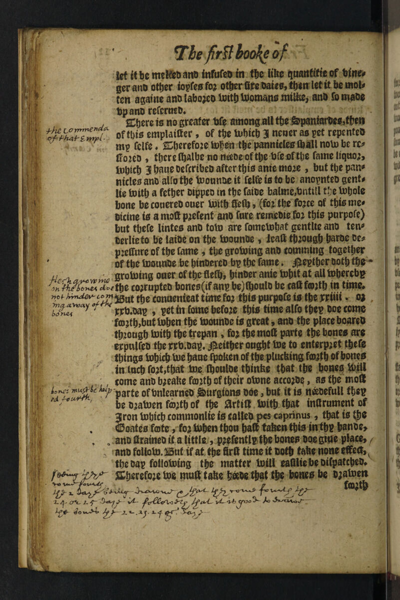 7be firBhoo^eof it >4 I ! f' • I Hgf pi i.: i '4 li •bh£ LO mmCnd'X of't'kA+'tnrpi- .(. W let It be tmlfeaana infufea in tfje like quanfifte of blue# ger anb other iopfesfop other Gre oaks, then let it be mot* ten a game a no labojeo tottb toomans mtlke, ana To maae bp ana referuta. SCtjcrc is no greater bfe among all the 6>paniaraes,tben of tt)is emplatder, of tbe tobicb 3 neuer as pet repentea nip fclfe. SELljerefojc tofjen tbe pannicles (ball nolo be rc» Coiea , tberefljalbenomeae oft&e bfeiif t&e fame liquop, nicies ana al!o tbe toonnae it felfe is to be anopntea gent* lie tottb a fetber Dippeo tn tbe faiae balme.bntitl t’:e toljole bone be conerea ouer tottb fled) > (fo? tbe fopce of this me* bicine is a matt ppefent ana fare rerneaie foi this pnrpofe) but tbefe lintes anb toto are fometobat gentUe ana ten* oerlieto be latoe on tbe toounoe , lead tbjougb barae oe* pjcCTure of tbe fame, tbe grototng ana commtng together ' of the toonnae be binaerea bp tbe fame. jjjeptber ootb the* j, grotoing oner of tbe flefb, binoer anie tobit at all tobercbp 'Pf^/i^dwtbe coprwpteo bones(if anp bejfljonla be cattfojtb in time. ncfjrmjevcomygui tjjg conuenieat time fop this purpofe is tbe prim. op ' ppb.oap , pet in feme before this time alfo tbep aoe come fmptb.but toben tbe toounbe is great, ana tbe place boarett tbiougb toitb tbe trepan, fop tbe mod parte tbe bones are erpulfea tbeppb.oap. Neither ongbt toe to enterpjet tbefe things tobicb toe bane fpoken of tbe plucking fmptb of bones in (neb fopt,tbat toe Ibonlae tbinke that tbe bones toill * ,;, come ana bpeake fcoitb of tbeir otone accopae, as tbe mod ^'parte oftmlearneB fanrgtons ade , bnf it is neeaefull tbep * 7* ' be apatoen foptb of tbe 8rtid toitb that indrument of 3ron tobicb commonlie is callea pes caprinus, that is tbe . ©Oates fate , fop toben f bon bad taken this intbp banae» . . ana drainea if a little, ppefentlp tbe bones aoe gtne place, f , anafolloto.mif if at tbefird time it aotb take none effect,, tbeoap follotoing tbe matter toill eadlte be aifpatcbea. Sberefopetoe mud take babe that tbe bones be apatoen :l.y CT*3L ^xrCCiA^yty vL oAd /c Lpfr bo«>t» y 2.*-.xy Vo V- 1 '