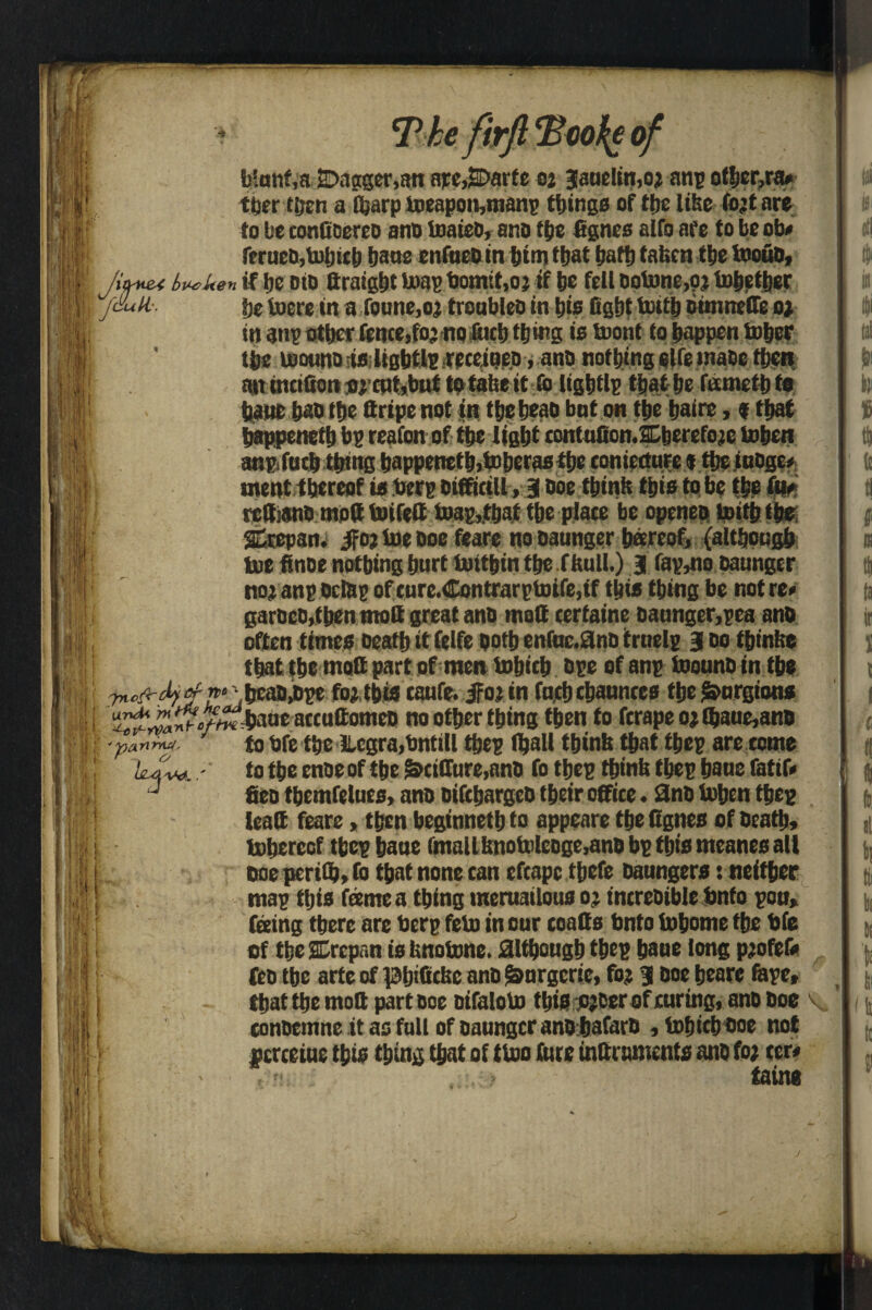 T * The firft Too he of J&iH- blnnf.a 2>agger,an ape,S>arte 02 Janeiro,o* anp ofbcr,ra* ther tijen a t&arp ioeapou,nianp things of ttjc like fo’tnre to be confioereo ano toaieo, ano We fignes alfo af e to be ob* ferucDjtoljicb bane enfneoin btm that bafb fatten tbe toouD, Jiffmt bwlten if be did firaigbt toag bomtf ,oj if be fell ootone,?? tobether be toere in a Tonne,o; troubleo in bis fight hath ounnelfe o? in anp other fence,fo? no fticb thing is tuont to happen Sober tbe roonnoiiftliBMlPfreceineo, ano nothing elfe inaoc then ait tncifion cat,but to tabe it to llgbtlp that be fametb to bane bao tbe Qripenot in tbebeao bnt on tbe bafre,«that bappenetb bp reafon of tbe light contufionXberefoje toben anp.fntb thing bappenetb,toberasthe tonietturc $ tbeinoge* went thereof is berg oifficill, 3 Doe think this to be tbe fit# rettianh mod toifelf Snapshot the place be opcneo toitbtb® SCtepan. jfo? toe Doe feare no oaunger barcof, (although toe finoe notbing hurt toitbin the f hull.) 3 fap,no oaunger no; anp ocfap of cure.Contrarptoife,if this thing be not re* garbeo,f ben molt great ano melt cerfaine oaunger,pea ano often times Death it felfe ootb enfnc.0nD irnelp 3 do tbinhe that the matt part of men tobicb ope of anp toounoin the '■af-rt* beaojtpe fojtbts tanfe. $Oiin fnjtbcbannres the£>nrgions H \\ 7Jtck urvU'rn ^>?-Yyanr 'parthvirf, H Sit it < • t i ! I n .1 r ane accuftomeo no other thing then to fcrape 0? (bane,ano to hfe the ILcgra.bntill tbep (ball tbinh that tbep are tome to the enoe of the &ciffure,ano fo tbep tbinh tbep bane fatif* fieo themfelues, ano oifcbargeo their office. 2no toben tbep iealt feare, then beginnetb to appeare the Cgnes of heath, toberecf tbep bane lmaUbnotoleoge,ano bp this meanes all Doe pcrith, fo that none can efcapc tbefe Daungers: neither map this fame a thing tneruailous 0; increoibie Onto pen, feeing there are berg feto in our coatts Onto tobome the bfe of the SErcpan is hnotone. although tbep bane long pjofef* feo tbe arte of lafjificfcc ano ^nrgcrie, fo? 3 Doe bears Gape, that the molt part Doe Difaloho this ojcer of curing, ano Doe conoemne it ao fall of oaunger ano bafarD , tobicb ooe not pcrceine this thing that of ttoo hire inurements ano fo; ter* , « . . , ; > tain* if') ■ I if; \ ii-i iinK t Irik