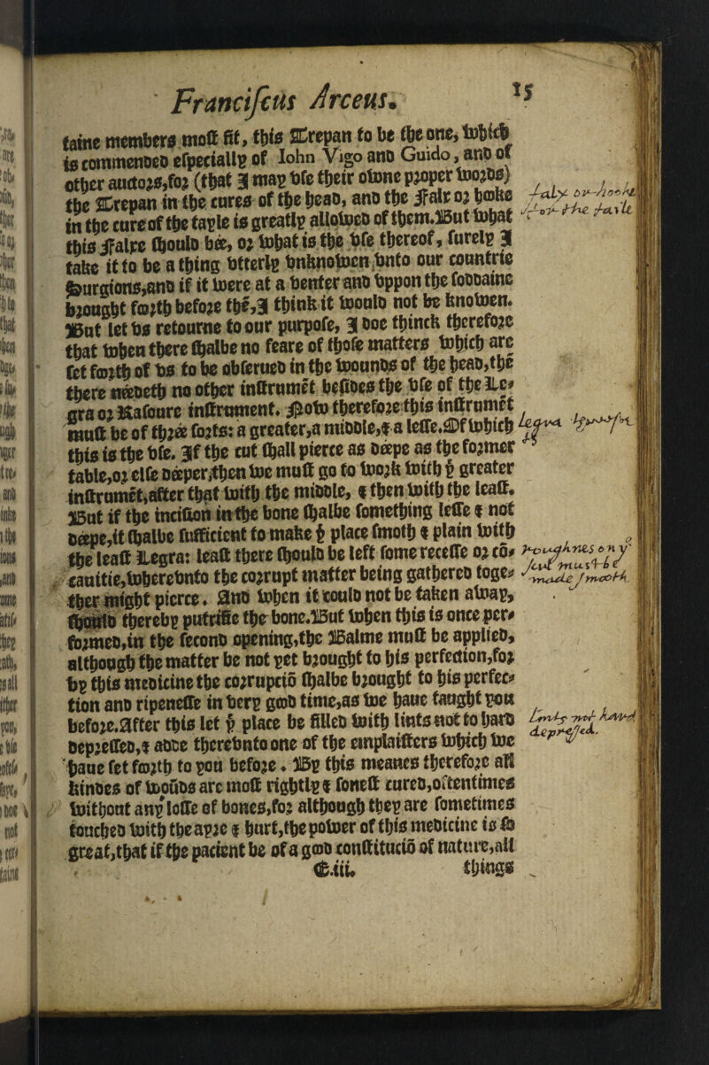 Frmcifeus Arceus. *s tame members ntoff fit, this SDrepan to be tbeone, tobkb te commences efpetiallp of Iohn Vigoano Guido ,ano of etber aucto js,foj (that 3 map bfe tfjetr otone proper too jOs) ttjc SDrepan inthecures of thebeao, anotfjeiFalrojboUe in the cure of ttje taple is greatly allotoeo of them.SSut tobat this ifalre (bouto bee, oj tobat is ttje bfe thereof, furelp a tate it to be a thing btferip bnhnotocn bnto our eountrie feurgions,ano if it toere at a tenter ano tppon the fooomne bjought fmjtb before tbe,3 think it tooulo not be bnotoen. 5IBut letts retourne to our purpofe, 3 fhmctt therefore that tohen there fljalbe no feare of fhofe matters tobtcb arc fet fmth of ts to be obferueb in the toounos of the beat,the there nateth no other inOrumet befioestbe tfe oftbelLc* era oj Kafourc inttrument. #oto therefore th«s ‘nOrumet 'mull be of tbJ« (bjts: a greater,a miDDle,« a leffe.®f tobtcb ; this is the tfe. 3f the tut (hall pierce as ofepe as the fojmer table,oj elfe taper,then toe mutt go to toojk toith § greater inttrumet,after that toith the mihole, % then toith the leatt. SBut if the incifion inthe bone (balbe fomething leffe t not 6ttDe,it (halbe fufficient to mahe t place fmoth t plain toith the leatt ilegra: leatt there (houlo be left feme receffe oj to, ^^7' eauitie,toheretnto the tojrupt matter being gathereo toge* J^ntUujmcou. j ther might pierce. 0no tohen itcoulonotbe tahen atoap, (houio thereby putritte thr bonc.HBut tohen this is once per* fbjmeo.in the feconb opening,the JABalme mutt be applies, although the matter be not pet bjought to his perfection,foj bp this meoicine the cojrupcio (balbe bjought to his perfec* tionanoripeneffe in berp gob timc,as toe hauc taught pen befoje.0fter this let f> place be fillet) toith lints not to bare \ BepjeCfeo.t aoce therebnto one of the emplaifters tohich toe F ^ baue fet fmjtb to pon befoje. ©p this meanes thcrefoje all binoes of toofiss are mott rightlp f fonett cureo, oftentimes toitbout anp Ioffe of bones,foj although tbep are fometimes ioucheo toith tbeapje i hurt,the potoer of this meoicine is & great .that if the pacient be of a gmo conttitucio of nature,all <£.iiw things _ i