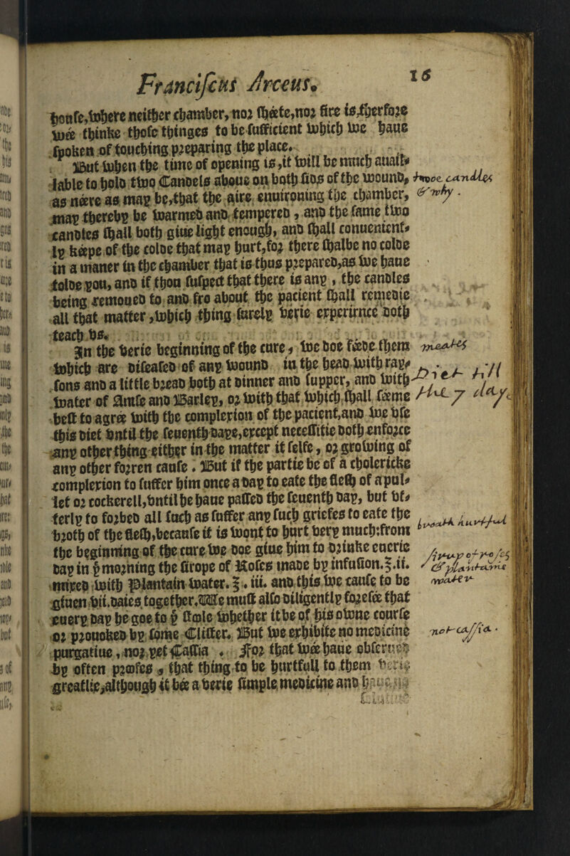 FtMcifctti Jraiffp is franfe.tohercndtber chamber, noj (heete,noj fire ts^jerfoje Un* thinfce tbofc t&ingcs to befofficient Which toe haue fpoUen of touching preparing ttic place. . .. S5ut When the t une of opening ifi.tt Will be natch auatl* lable to bolo two Canoels aboue on both Cos of tfje wound, hncccanU^ as neere as map be,that the aire enuironing tijc chamber, '->*>• • tna^ tberebp be toarmeb atio tenipereD, a«D fc&c fame ttoo canotes (ball both gitie light enough, and (ball conuentcnf# l« bane of the coloe that map hurt,to; there (balbe no coloe 'in a maner (n the chamber that is thus pjepareo,as We haue toloe pou, ano if thou fufpect that there is anp, the candles being ■remoued to and fro about the pacient (hall rebate , , all that matter,Which thing farelp betie eeperirnre doth jn the berie beginning of the cure, toe doe few them Which are oilearcd of anp Wound in the head With rap# . , tons and a little bjead both at dinner and (upper, and With^1 ') Water of antle and iBatlep, oj With that Which (hall feme « y belt to agree With the completion of the pacient,ano We bfe this diet bnta the reuenth oape,ejcccptneceflitie doth enforce anp otherthwg either in the matter it felfe, oj growing of anp other fojren caufe. JBut if the partie be of a cholcricfee eomplerion to (uffer him once adap to eafe the flefl) of apul# let oj coeberell,bntil he hane palled the Ccnenth dap, but bt# ferlp to fojbea all (uch as (offer anp fuch griefes to eate the 1 bjoth of the flelb.becaufe ft is Wotjt to hurt berp muctnfrom 7 1 the beginning of thecureWe doe gitw him to djinfee cucrte ^.w^ in f moaning tljc ficopo of iftofctf uiaD£ bp infuSon.^tL / & rnired With pantain Water, f. tii. and this We caufe to be wcmv- duen bii.dates together.We mull alfo oiligentlp fojefee that cuerpnap hegoeto § ffmlc Whether itbeoftwsotone tourfe oj pjouobed bp (dme differ. SBirt We ephibite no medicine purgatiue, no* pet ilaffia . jfoj that Wee haue obferneij bp often pjoifes , that thing to be hurtfull to them bmv grcatlie,aIthough itbffi a berie ffmpletmedtcine and h?.uc h J
