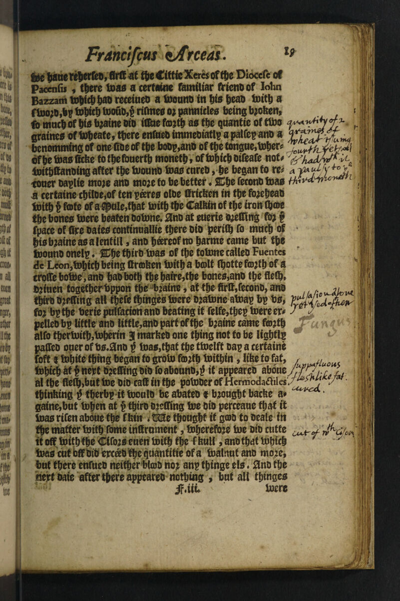 «uf III tie, :rsor of* tiff# | S W t WI M M | tone* gall title «8j | (fee fit (age M I to 1 ■» iM [| p M' i file )f$ Francifeus $A\rceas. gee fwue Wberfeo,fir® at fte €ittie Xeres of fte Diocefe of Paccnfii, there toas a certaine familiar frienb of Iohn Bazzam tobicb t>ao recetueo a toounb in bis f>cao toift a ftootb,bp tobicb bioao,i rifmes ot pannicles being bjoiten, ft mnft of bio btaine bio iffae fotft as fte quantie of tUbo graines of bfteafe, ftere enfaeb immeoiatlp a pal top ano a benomming of one Gbe of fte bobp,ano of fte tongue, tober* of be toas fiefee toibefonerft moneft, of tobicb bifeafe not# y/yw.( toiftttanbing after fte toounb teas cureb, be began to w a toner baplie mote anb mote to be better. 2Cbe (econo teas i k< '--:<- a certaine tbiioe,of ten pares oloe Oricifen in fte fotebeab toift f fate of a spule,ftat toift fte Calitin of fte iron tome fte bones toere beaten botonc. Sno at euerie btefllng tot f fpace of fire bates continuallie ftere bio perift to mnft of - bisbtaineasalentill, anb boreof no barrne came but fte frotmb onelp. 2Cbe ftirbtoas of tbe folmte calleo Fuentes de Leon,tobicb being ttrmfeen toift a bolt ftotfe fottb of a erode botoe, ano babboft ftebaire,tbe bones,anb tbe fietb, stiuen togefterbppon tbe btaine, at fte firtt,feconb, anb /ov^w tbiro bteffing all ftefe ftinges toere btatoneatoap bp bs, to; bp fte berie pnlfaciott ano beating it felfe,tbep toere er* J jl * pellet) bp little ano little,anb part of fte btaine came fottb fei n alto ftertoift,toberin Hi marfeeo one fting not to be ligbtlp ‘ pafieo oner of bs.9nb $ toas,ftat fte ttoelft oap a certaine toft i tobite fting began to groto fottb toiftin, like to fat, , ,, tobicb at fnert bteffing bio foabounb,tf itappeareb abon al tbe fleft,but toe bio caff in fte potober of Hemiodaftiles.^' *7 ' thinking f> tberbp it tooulo be abateo * btougbt bathe a* gaine,but toben at p ftirb OtefTing toe bio perceaue ftat it toas rifen abone tbe f ton . We ftougbf it goo to beale in fte matter toift tome inttrnmenf, toberefote toe bio cutfe ’ifas/t* it off toift fte Cifots euen toift tbe f hull, anbftat tobicb ’ ' toas cut off bib ercob fte quantifie of a toalnutanb mote, but ftere enfueb neither blob not anp tbinge els. 3no tbe inert bate after ftere appeareo nothing , but all tbinges 4F.UL toere