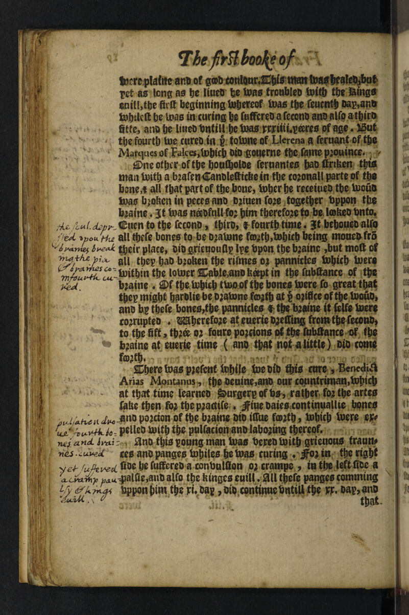 The firH booty of *■» ret as lone as be liueo be teas troubleo toitjj tbs kings enill,tbe firtt beginning tobereof teas the feuentb banana totnka be toas in curing be fufFcreD a feccno ano alfo a tbiro Site, ano be liueti bntill be teas prrtiii.pffires of age. JBut tbe fourth toe cureo in f totone of Llerena a fernant of the Marques of Fakesjtobicb oio goneme tbe fantepiouince. ? Cne other of tbe bontooloe fernantes bao firiken tin's man tottb a b jafen Canolettickc in tbe coronal I parte of tbe bone,* all that part of the bone, tobcr be receiueo tbe toouo loas broken in peces ano oriuenfore together bppon tbe braitie. it toas necoftill for bint therefore to be fokeo Onto. tU n to tbe fccono, tbiro, i fourtb time. It beboueoalfo .fled t» ou. f4u all tbrfe bones to be Djafune forth.tobicb being moueo fro g<: bve*k. tijeir plate, Die grictiouflp Ipe bpon tbe bjainc ,but molt of till thep bao broken tbe rifmes or pannitles tobicb toere ^^^X^ltoit&in the lotoer Cable,ano kapt in tbe fnbltance of tbe ked. b;aine . Cf tbetobicb ttooof tbe bones toere fo great that tbep might barolte be ojatone fcojib at £ office of tbe toouo, ano bp tbefe bones,tbe pannicles *■ tbe braine it fclfe toere ! ' co^rnpteo . Wberefoje at enerie Doffing from tbe fecono, I] ”*' to tbe Sft * three or tonre portions of the fubitance of tbe I *» bjaineat euerie time (ano that not a little) oio tome HI forth. Cbere toas prefenf tobile toe oio ibis core, Bcncdifl Arias Mpntanus , tbe oenine,ano onr countriman,tobicb at that time learneo Smrgerp of bs, rather for the artes fake then for the practife • ifiue oaies continuallte bones >K/,Ah^«iw-iinDPaJctonofthc^a*ne oto iirue forth, tobicb toere cp# 1 pelleo toitb the pulfacionano laboring thereof. neiand imiV, 3no tljiaponng man toas bepeotoitb grieuons franrn : nisauwd ces ano pngestohiles be toas coring . ifor in the right I yeJ- fufkved ®De I# fuffereo a conbulfion or crampe , in the left lice a axJtwXp Bau--paliie,auO alfo the kinges cuill. M tbefe panges comming Uy ask tL* tjppon bint the pi. oap, oio continue bntill the pp. oap, ano ’.zaUi. \ o that. V .1 /