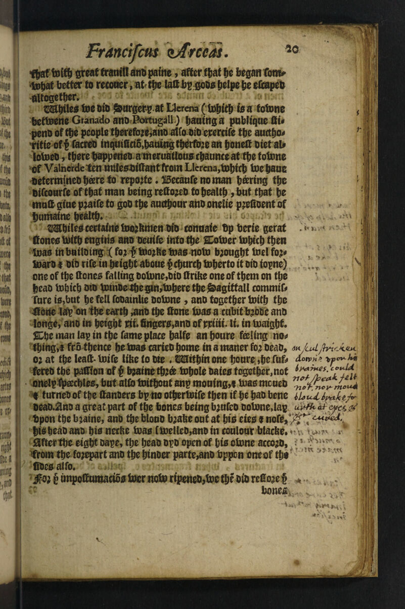 Al rcm zjfrccas. 20 t y DCU5 S ir\\ $ ; *> r ~ OT V srM [1 * Mtf I r #( SJta mini 1,81* that fott& greaftrauillanbpatne, after f&at be began fom* ■tobat better to reconcr, at (be laC bp gobs belpe be eCcapeo altogether. ; ■ - •>>«! la. Whiles foe Dio forger? at Lferena (fobitb isa fofone bettnene Granado ano Portugal!) baaing a publtqticflw pent) of tbe people tberefojeyano atfo bib erercife tbe auttfjo* ritie off facreo mqutKeto.battingtbcrfojean bonefi biet al» lofoeo, there bappenco a mentations tbaunte at tbe totone of Valnerdeten mileosiffant front LIcrena,tobitb f»e baue oetermineDb®re to reportc. ffiecaufe no man boring tbe btfcourfe of that man being reCojcb to health , bat that be mail giae pjatfe to goD tbe amtbonr ano oneiie pjefioent of bamaine bealtb. Whiles eertafne tDojkmen bio connate bp berie gerat . • Cones tutCb engine ano ttcuife into the Coiner lobitb then teas in but lomg % fo: ftdojfte toasnoto brought Inel foj# toaro f bib rife in height aboue pchurch toberto it bib iopne) one of the Cones falling boiime,bio ttrike one of them on the beab to&icb bib tetnbe the gtn,toberc the ^agittall commit fare is,bat befell fobatnlte bolnne, anb together toitb the Cotie lap’on the earth ,anb the Cone foas acubitbjooc ano longe, ano in height rii. fingers,anb of rriiii. li. in loaigbt. Che man lap in the fame place balfe an boure feeling no* thing,i fro thence be boas carieb home in a maner fo; beab, *,< LaiJb*ic<eM. o; at the leatt- loife like to bie . Within one bonre ,bc fuf* aorpHt* ' fereb tbe patfion of f> Mine thtee tobole oaies together,not onelp fpacblcB, but olio tnitboaf anp mouing,e bias tneueb « fumes of tbe Oanaers bpno otbertoife then if be has bene iUtUlraluj*- oeab^ns a great part of the bones being bjufeb so tone, lap uvtk af-wa & bpon the bjaine, anb the blonb b;ake out at bis eies * ttofe, bis beab ana bis nerke teas (bodies,ano in roulour blacke.<v J affer tbe eight bape, tlje beab ops open of bis clone accojo, •' V* from the fojepart ano the binoer parte,anb bppen oncof tbs :w ',T' fisesaifo. iFojptinpoeuma(iosl»crnoloripeneO,loctbcotorcCo3c§ . z bonefi;, lj i - . ■] i *T\ 4 y ivV