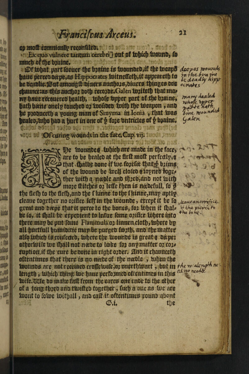 31 US o* mott comnioatp retohfileb; » ; ’ ■ • Ex quo vulnere tantum cerebri] ottt of tX)l)fctl tUOUnD, fo much of the b?aine. £>ftnbat part foeucr the b?afneis toounoeD,if flic tncapS &atte percco Deepens Hippocrates initneffetb,it appeared to g bebcaDlie.II5ataraongft t>iaersatutbois,Diuers tbinges dob ccmns 7 rr cbaunce:as tt)is amtljo? Doth reco?oe.Galen to’ifefb that ma* np bane recouereo f)caitb> totjofe tapper part of tfje bjasnc, bath bane onelp toucbeo o? toofiben tot tb tfje Weapon, ano lie pzooneetb a poung man of Smyrna in Ionia , that teas fee J>ealeo,to>bo bao a hurt in one of § fo?e bntricles of £ b?aine. 9<<^K fcWol MiV-ii rj,j)a a$ s-ft Mtsitaab*»w»byam fsit(o4 *e;c s Of curing wounds in the face.Cap.vij. AeaUd ■>V3t m !>r ll)e tootmoes Which are mabe in tbe fare* are to be bealeb at the firtt mod perfectly,f that (balbe Done if toe fo?efa ttiaf^ bjims. of the toouno be Well dofeD tiopneb fogc* tber With a nablc anb tb?eD,anD not With mote ttifebes o? lelfe then is nabefull, fo jj tbe flelb to tbe flefb.anD tbe f fiinne fo tbe ffeinnc,map aptly deane together no orifice left in tbe Wounbe, ereept it be fo .knutanontfice. great ano D«pe that tt pcrce to tbe bones,fo? When if (Ijab H be fo, it (ball be erpeotent to letfue fome orifice tobereinto h'V£' there map be put Tome Flaramula o? Itnncn cloth, Where bp all burffull bumtoitte map be purges fo?tb, anb the matter alfo Which is confecteD, inhere the inonr.De is great $ Ddpc: T etberinife toe (ball not naoe to lobe fo? anp matter o? coj* ruption.if the cure be Done in right o?oer. £lh0 itebanneetb oftentimes that there is no neeDe of the nceole , inhen the InonnDs arc not receineD crcQbWtfejo? onerthloart, but in Mfw <iW**- length, Which thing ine baue pcrfoancooftentimes in this ed %ne. toift.me do mafic fait from the cares one enoc to the other ' of a tong tb?co ano tWifieo together, fucb a one as ine are Wont to fotoe toitpall, anD caff it oftentimes rounb abont @.i. the ■ > ■ - /