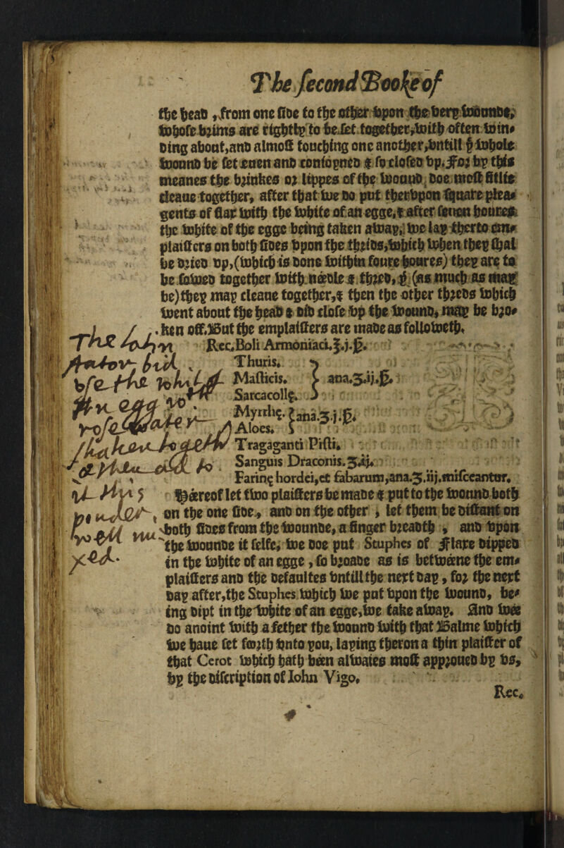 the ticaD ,,frem one fine to !(je other topon ttietierp footmDe, JBtjofc bjims are rigbttp to be lief together,toitf) often loin# Ding about,anti almofi touching one another,bnttlt § totjole toounD be fet onen a no coniopnco t fo clofeo bp. jfcj bp this meanes the bjiuhcs 02 Itppeseftbe tooauO Doe moftfitlte deaue together, after fbat tue do put ttjerbpon fquare plea* gents of flap toitb tbe tubite of an egge,f after feitcn fjoures f the tobite of the cggc being taken atoap, toe lap tbcrto cmr plaiCers on both Goes bpon tbe !btios,tobttbUibentbepfi)al h • be Djieo Dp,(i»bttb is Done toifbin foute boares) tbep arp to be totoeo together tottb.neeDlej| tb?eD,^ (as much as a«a^ be)tbep map cleans together,! then tbe other tfceDs tubitb toent abont the beab t did tlofe bp the toounD, map be b;o# f / .. hen off.iBut the emplattters are mane as follotoetb, irix. Rcc»IM Armoiuaci.|.j.0. » . Sarcacollf. J . * V. jfr 1 r |T? * • <* Myrrh* ?ana.3.j.K. Aloes. S fm*-,,, ■ti %i. Hy* Tragaganti PHti. Lq Sanguis Draconis.jij* Faring liordei.ct fabarum,ara.3/rij.ffiHceantar, *> feareofletttoo plattters be mace « put to the toounobetb mt . on the one Goe, anb on the other , let them be Diftanf on / a4A uu 'both fines from the toounoe, a finger bjcaotb » ann Upon yo-pn ^'^j iDounne it felfc, toe Doe put Stuphes of Jf tape Dtppen ycAJ^' tn the tobite of an egge, fo bjoane as is bettoane the em# plaitters ann the oefanites bntill the nept Cap, fo? tbe nept Dap after,the Stuphes tnbtcb toe put bpon the ivouno, be* tng Dipt in tbs'tohite of an egge,toe take atoap. 3no toce do anoint toitb afetfjer the toounD tuitb that 5i6alme tobicb toe baue fet fmjtl) bnto pou, taping tberon a thin plattter of that Cerot tobicb bath been altoates mott app?oueDbp bs, bp tbenifcdptionoflohn Vigo, Rec. I vs r JJMj