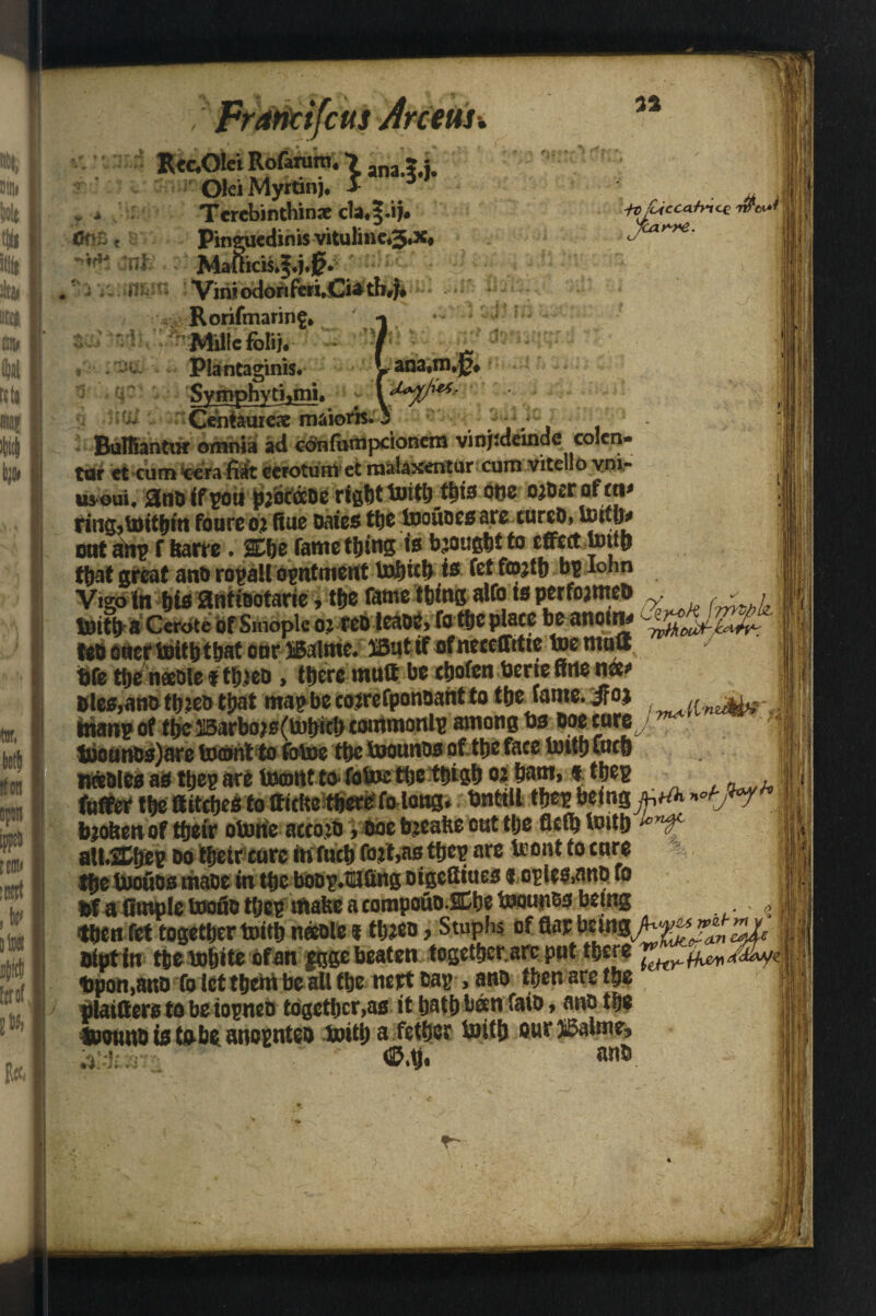 , Fraricifctts Jrceus. • X ana.?.j* Olei Myrtinj* > as * •/# Cfccabicc 7$CL*j icar-re CT?>\> c *? i i ■*wi jnfe* fc,rfi Tcrebinthinae c1a«§.i}« Pinguedinis vitulinc*3«x* Vini odorifcii.Ciatli#)* j - Rorifmarinf, v *| * j '- Millcfoli). / \ '!i- Plantaginis. Lana*m*0#f Symphyti»mi. - •■**■' Centaurex maiorh. 5 Buffiantw omnia ad cdnfumpcionem vinjidemde colcn- tut et cum tera fi^it ecioturnet naalaxentur cum vitelio yni- usoui. anoifpon pjdcixoe righttoitljtbia otic ojberofni* riiig,toit&ln foureoj Rue oates ttje toouoesaro cureD, toitfr out aftp f fearre . 2£he fame thins is brought to effect tomb that great ant) ro^aU ointment to&tcf) is fet fojtb bp Iohn Vigo in his mimtarn, tfje fame tbrngatfo tsperfojmeu % j iDttb a Ccrote of Smopk 02 eebleade, fo ttjc place be anoint teo ouer taritbthat oar Balnte* 25ut if ofneceffrtte toemow ■ ife the needle fthjeo , there muff be choten bene Kite nee* &les,an&th:eotbat map be cojrefponoant to the fame.JFoj f a ittanp of the 315arboj0(l«bie!) commonlp among bs boecure tuounbs)ace tocont to fotoe the boounos of. the face tnif h Cocft nettle* as ttjeg are tomtit to. fotoc ttje ttjiglj 02 barn, * the? fuffer m Rttcfjesto aitfie there fo long. tintill tfjc^ being frtfr *°t-j*y* teobenof their otorie acco;d > doe b^eabe out tlje fictb toith * ruf alLSEhep bo their cure in fucb Out,as tfjep are teout to cure the toouos made in the boop.HUiing oigefliues e cple&nnd fo fef a (implc toofio tljcp iflafee a eompoub.SChe bwios being thenM togethertnith needle i th^eo, Stuphs of flat beutg^ biot in thebohite ofan ggge beaten togethcr.arc put there Upon,and To let them be ail the nett bap , and then are the viatffers to be iopneb together,as it hath been faib, and the joouud is tsb$ anopnteo boith a fether toith our ®aime* ~ ,v <2Mj. unb $ { ! /■i 'ii I - ■ I