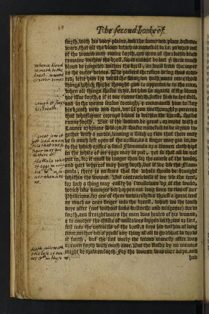 rco\ toaro,! vr of ttjc toonnO map runne fa)!tb>ano none of tfjE rloffio biota remaine b;etf,fi^4t tahnot be but #tferte tn»E^ yvhcnaZ' UcljL j,j„u6 {jg COrigeteo tottbin tljebjettyas toed from the inner as enterbeines.®be patienttberefoje befng thus sjig* r ^tUr umtsnDi letteIge britilltbe^&wPgton batb-mabereotetboS Ibing^^&flWetbb^WSiMfoai^ertatitetosibofnrft ' toben alt things Kljalbe reoie,let him fee againe if ttjeblono I ‘Boetffue fmjflijitf it Me rnttne?f®|tWufferi)inii to l^e Bill, ccuak (^/‘ano in tbe meane feafon to tough, f commauUb him to flap his jjjgbjeatb noto anb fbett,bntill pou tioetb?ougblp pcreciue that tobatfoeucr cojrtipt blouo is toifbin tbe b?eatt, tbalbe funnefto?tb. ffiut if tbe toouno be great, oj tnaoe toitba Jlaunce o? b’oaoe &too?o,tt fijalbe ntmful! to be topneD to< I fW/wH getber toitba nable,leaning a ttifeb o? ttoo that there mac be fo much left open of tbe ojifite,as a finger map goe in,m fiu tkA.iro*sji,i9 tjjC ipbicb ojifiee a final iflammula oj a tinnen doth Dipt in tbe tobite of an egge map be put, pet fo that all be not j-Umula M'HPnt in, to’ it mult be longer then fo? tbe courfe of tbe tooiio, V«44< « »^nD part tobereof map bang fa>?tb,but if toe bfetbeiflam* mula, there is nofeare that the tobole Ibonlo be brought uirtkuiA** tobitbin tbe toounb. ®ut contrarictotfc if toe bfe tbe tent, nt- fo? fucb a thing map cafilp be ftoallotoeo bp of the tooiio, tobicb like oaunger bio happen not long fince to ttoo of our Pb>ficions,fo? due of them bntoarelp Dio tb.:ufta great tent as muctias ones finger into tbe b?eaff, tobieb toe tbe tenth Dape after (not toitbout fome bufinege ano Diligence) Djtto fffi?tb,anD ttraigbttoaies the man toas bealco of bis toonno, • «to another the itolhebf matlotoes lappeD in tb?ios o? lint, fell into fbe enfrailis of the b?ett,$ tape bio toitbin of long M.J . - -L .. M.W.I_ -I._d. W_ !fkv> if fafetb, but flje ltnf omly tty fecottb monefb after, toad | ' .^uoroeA toalum imtbmucf) a&0e«i5ut tbc Haliie bp no meaner ‘jZusfyecf fenbe DaalDmf^tb^iFoj tty l»o««D ioa$ biter tepc,an& i 4es &aO