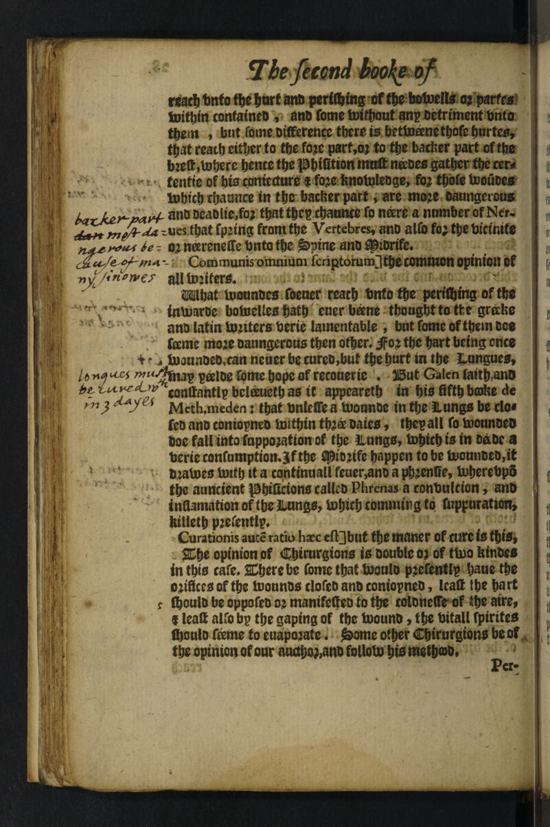 i t • w l ♦ 1 il T i rest!) tnfo the &nrf and perking of the botoells ojparfra luitbin contained , and fome toithaut anp Detriment bnto them , but fome difference there is bettoanetbofeburtes, tiiat reach either to the foje parf,oj to the bather part of the bjett,inhere hence the phiGtton matt nades gather the ter* tenfte of bis coniccture i fojc hnotoledge, for thoie Incudes tohich chaunce in the bather part, are mo?e oaunget ous and DeaDlie.fo; that thtB chatmtefo neere a number of Ner. r ues that fpjing from the Vertebres, ano alio fo; ttje bicimte H!f*.***t U- oj neereneffe Untothe &>pine and ^idrife. ; c£u'/e- °/~nvi -: Communis omnium iferiptorum^ the common opinion Of L'in*wer alllnjifers. <oiw What tooundes foener reach Unto the periling of the inUmrde botoelles hath cner bane thought to the grebe and iatin tojiters berie lamentable , bnt fome ofthemooo feme mote oatmgerous then other, ifot the hart being once . - lnaanDeo,tanneuerbetureo,butthehnrf inthe Lungues, > ju> rnnstpjag p« tne fome hope of reconerie . J5ut Galen laitb.ano iturettvtonttantlp belauetb as it appeareth in his fifth btohe de •M <rrv * m, Meth.meden: that bnleffe a tuounde in the ILungs be clo« fed and coniopneo Unthin tb?a dates , tbcp all fo biotmded Doe fall into fnppotatton of the Lungs, bohich is in Dade a berie confumptiomBif the spiojife happen to be Utonndeo,it Djalnes bnth it a continuall feuer,and a pfccnfte, InberebpS the auncient phiScions called Phrenas a conbulticn, and inflamation of the Lungs, tnljicb tomming to fnppnration, hilieth pjefentlp. Curationis auce ratio hxc efl jbllt the ttianer Of cure IS this, % he opinion of Chirnrgions is double oj of ttno hindes in this cafe. SDherebe fome that tuould pjefentlp haue the orifices of the toounds clofed and contopned, Icatt the hart Should be oppofed oj mantfcCcd to the coldnetTe of the aire, $ lead alfo bp the gaping of the Inound, the bitall fptrttes fljoulo fame to euapotate. £ome other Chirurgions be of A the opinion of onr autthoj,and follotu his method, Per- m