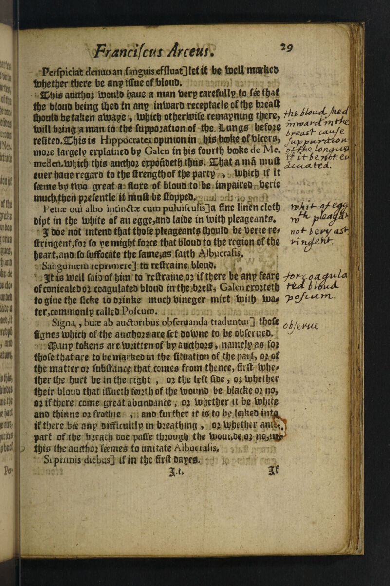 and feus Arcens. 19 Ypklt- rvk'f>i no+- 4. Perfpiciat denuoan fanguiseffluaQlctit be tDelltttStUCD tohether there be anp iffucof blouD* .* Cbiaaattboj UjouID baue a man toerpcarefullp to fee that fte bloao being iheo in an? intoarb receptacle of the bjeaa J fljoulo be taisen atoage, tohtch other tuife remaining there, /** totll b’ing a inan to the fuppojatton of ttje iUings befoje refiteo.Chisis Hippocrates, opinion in bis bmfee of bicers, ^3 CX-T^tc^ H-1 ttioze largely explained bp Galen in bio fourth bcofce de Me, meden,but)tcb this auttbo* erpoudetb thus. %W a roa mutt euer bane regard to tbe ttrengtb of tbe partp , tobicb if it fame bp ttuo great a flute of blouo to be impairedT b$rie mucb,tbcrt pjefentle it mutt be flopped. ;j w ^ 1 l>eti* oui albo intin«5he cum paluifculTs^a fine linen dotb Dipt in tbc fcobite of an egge,and laide in toitb plcageants* 3 Doe not intenotbattbofepteageantalboiilD beberiere* flringent,fo: fo pe might foace tbatblouD to tbe region of tbe heart,and fo fulfocate tbe fame^as faith Albpaafis* Sangumtm reprimere^j tO rcflraine blouD. 3t is Udell faio of bim to rcfirame o> if there be anp feare ofcontealedoi coagulated blouD intbe toett* Galenero^tetb to giue tbe fidte to ojinhe muebbineger mitt With toa* ter,commonlp called Pofcuro. Signo,, bu.T ab au&oribus obferuanda traduntur] tljofC chf^vw, fignes iubicb of tbe auetbejs arc fet dotonc to be obfei ued. $$>anp tokens are teif ten of bp atictbojs,iiamelp as fo* tbofc that are to be marfcco in tbe flfuation of tbe part, 0^ of tbe matter 0? fubttatice that comes from thence, flirt lube# tber tbe hart be in tbe right > 0? tbe left fioe, 0; lnbetljcr tbeir biouotbatirtuetbfojztboftbetnounD be biacbco^no, ni if there come great abundance, oj totjetber it be tohrte if there ba anp Ditfuultip in b:eathmg, o> Whether am part of tbe bjeath ooe parte though the Uooundemi no,* this the auetbej fames to imitate Aibuerafis* Si pmnis diebus] if in the firft dapes> * -K.i ' l.u 3f La