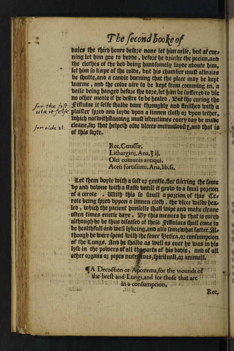 safes the tljtrt) boure befoje none let him arife, but afctre# ning let him goe to bebbe, befoje be bjinfte tbe pccien,anb tbe clotbes of tbe bed being banofmnelp lagoe aboute bint, let bint To ft ape of tbe toloe, but bio chamber mult altoates be lbatte,ano a canole burning that tbe place map be bept toarme, anb tbe colbe aire to be ftept from comming in, a Haile being bangeb befoje tbe boje.let bim be fuffcrco to bfe no other meate if be bettre to be bealeo, HButtbe curing tbe Jbv-Hvl 4/f -ifittulae it felfelbaibe bone tbjougblp anb finitbeb tottb a u ta plainer fpjeb anb lapse bpon a linnen doth oj bpon letber, I totjicb nottoitbttanbing mutt 'ottentimeo euerp bap be mabe toV-oUlz. cleane,foj that belpctb olbe Ulcers meru8ilouflp,anb that is J eft&isfojte. ..I RccXcruflSr* <; Lithargirij.Ana#|.jj, Olci comunis antiqui* Accti fortifsimi* Ana Jlef them bople tottb a Toft o? gentMer Birring the fame bp anb botone tnitba ttaffe bntitl it groin to a fmal pojcion of a cerote . Mitb this fo final! a pojcion of tbio €t* rote being fpjeb bppon a linnen doth, the biter toilbe bea« leo, tobicb the pacient bimfelfe fljall Inipe anb mafte cleane often times etierie bape. 31Sp this meanes be that is cures although be be thus bifeafeo of tbefe jfittulaes (ball come to be bealtbfallanb inell lpfteing,anb alfo fometobatfatter.SU* though hetoere fpent toitb the feuer l£etica,oj confumpcion of the Hungs, anb be Ibalbe as toe!! as euer be toas in bis tptein the potoers of all tbaparts of bis booie > anb of all other ojgans oj pipes nutrjRnes/piritualljOj animal I, fA Deco£lion orAjjozeirajfor the wounds of ? i! the breft and Lungs,and for thofe that are in a confumpcion.